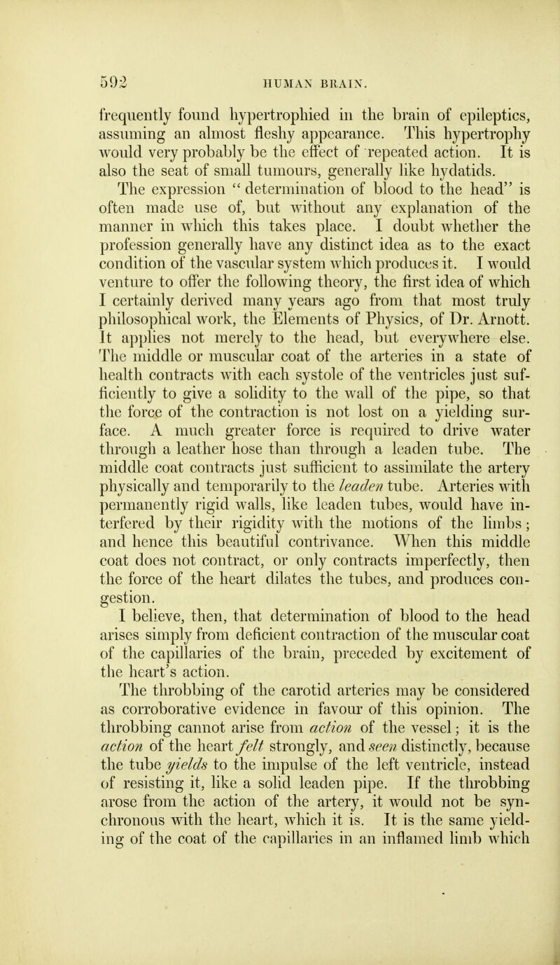 frequently found hypertrophied in the brain of epileptics, assuming an almost fleshy appearance. This hypertrophy would very probably be the effect of repeated action. It is also the seat of small tumours, generally like hydatids. The expression  determination of blood to the head is often made use of, but without any explanation of the manner in which this takes place. I doubt whether the profession generally have any distinct idea as to the exact condition of the vascular system which produces it. I would venture to offer the following theory, the first idea of which I certainly derived many years ago from that most truly philosophical work, the Elements of Physics, of Dr. Arnott. It applies not merely to the head, but everywhere else. The middle or muscular coat of the arteries in a state of health contracts with each systole of the ventricles just suf- ficiently to give a solidity to the wall of the pipe, so that the force of the contraction is not lost on a yielding sur- face. A much greater force is required to drive water through a leather hose than through a leaden tube. The middle coat contracts just sufiicient to assimilate the artery physically and temporarily to the leaden tube. Arteries with permanently rigid walls, like leaden tubes, would have in- terfered by their rigidity with the motions of the limbs; and hence this beautiful contrivance. When this middle coat does not contract, or only contracts imperfectly, then the force of the heart dilates the tubes, and produces con- gestion. I believe, then, that determination of blood to the head arises simply from deficient contraction of the muscular coat of the capillaries of the brain, preceded by excitement of the heart's action. The throbbing of the carotid arteries may be considered as corroborative evidence in favour of this opinion. The throbbing cannot arise from action of the vessel; it is the acfAon of the heart felt strongly, and seen distinctly, because the tube yields to the impulse of the left ventricle, instead of resisting it, like a solid leaden pipe. If the throbbing arose from the action of the artery, it would not be syn- chronous with the heart, which it is. It is the same yield- ing of the coat of the capillaries in an inflamed limb which