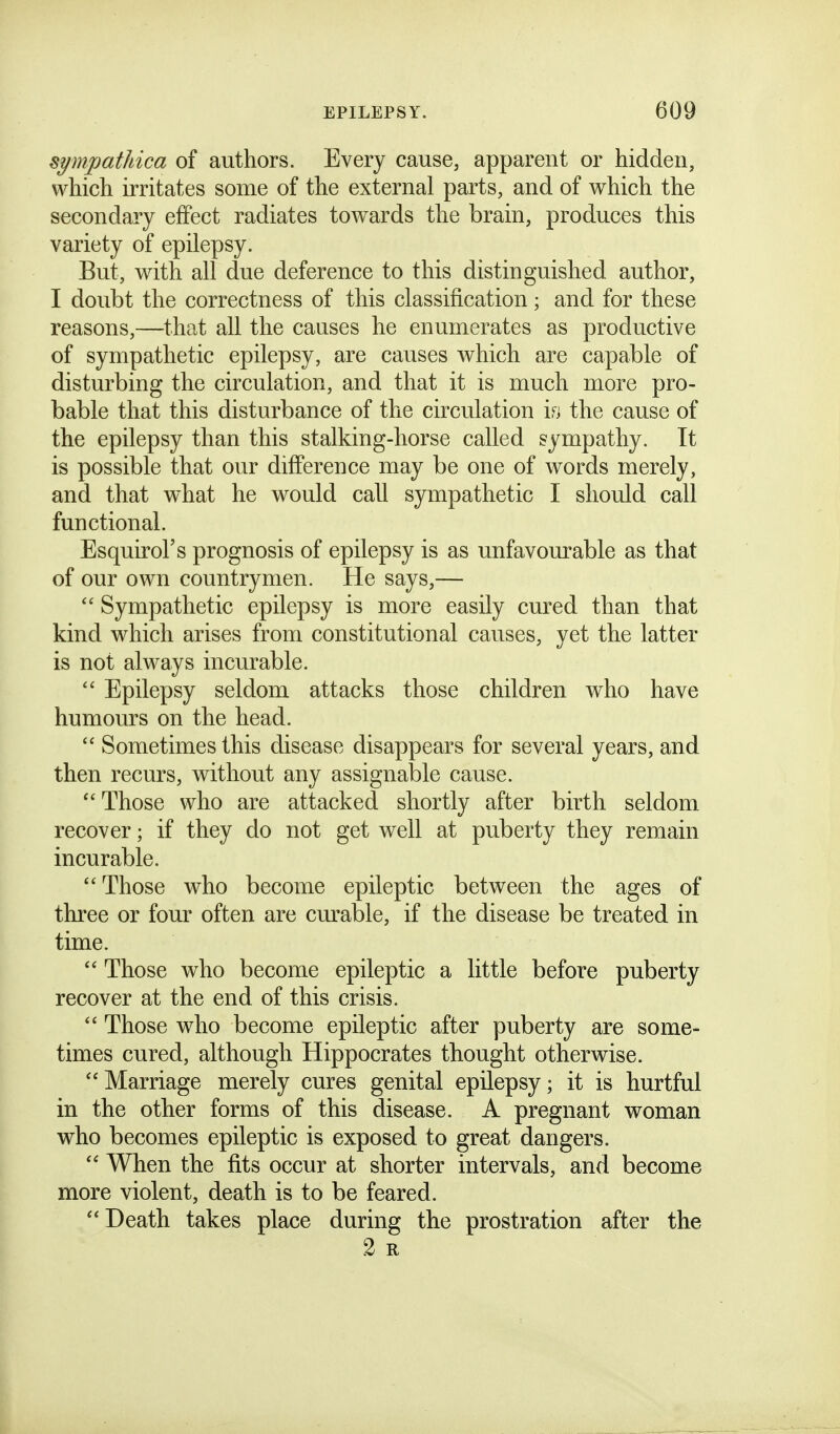 symfpathica of authors. Every cause, apparent or hidden, which irritates some of the external parts, and of which the secondary effect radiates towards the brain, produces this variety of epilepsy. But, with all due deference to this distinguished author, I doubt the correctness of this classification; and for these reasons,—that all the causes he enumerates as productive of sympathetic epilepsy, are causes which are capable of disturbing the circulation, and that it is much more pro- bable that this disturbance of the circulation the cause of the epilepsy than this stalking-horse called sympathy. It is possible that our difference may be one of words merely, and that what he would call sympathetic I should call functional. Esquirol's prognosis of epilepsy is as unfavom^able as that of our own countrymen. He says,—  Sympathetic epilepsy is more easily cured than that kind which arises from constitutional cau.ses, yet the latter is not always incurable.  Epilepsy seldom attacks those children who have humours on the head.  Sometimes this disease disappears for several years, and then recurs, without any assignable cause. Those who are attacked shortly after birth seldom recover; if they do not get well at puberty they remain incurable. Those who become epileptic between the ages of three or four often are curable, if the disease be treated in time.  Those who become epileptic a little before puberty recover at the end of this crisis.  Those who become epileptic after puberty are some- times cured, although Hippocrates thought otherwise.  Marriage merely cures genital epilepsy; it is hurtful in the other forms of this disease. A pregnant woman who becomes epileptic is exposed to great dangers.  When the fits occur at shorter intervals, and become more violent, death is to be feared. Death takes place during the prostration after the 2 R