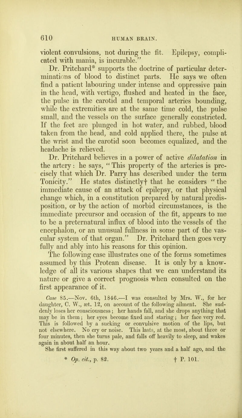 violent convulsions, not during the fit. Epilepsy, compli- cated with mania, is incurable.'' Dr. Pritchard* supports the doctrine of particular deter- minations of blood to distinct parts. He says we often find a patient labouring under intense and oppressive pain in the head, with vertigo, flushed and heated in the face, the pulse in the carotid and temporal arteries bounding, while the extremities are at the same time cold, the pulse small, and the vessels on the surface generally constricted. If the feet are plunged in hot water, and rubbed, blood taken from the head, and cold applied there, the pulse at the wrist and the carotid soon becomes equalized, and the headache is relieved. Dr. Pritchard believes in a power of active dilatation in the artery: he says,  This property of the arteries is pre- cisely that which Dr. Parry has described under the term Tonicity. He states distinctly! that he considers  the immediate cause of an attack of epilepsy, or that physical change which, in a constitution prepared by natural predis- position, or by the action of morbid circumstances, is the immediate precursor and occasion of the fit, appears to me to be a preternatm^al influx of blood into the vessels of the encephalon, or an unusual fullness in some part of the vas- cular system of that organ. Dr. Pritchard then goes very fully and ably into his reasons for this opinion. The following case illustrates one of the forms sometimes assumed by this Protean disease. It is only by a know- ledge of all its various shapes that we can understand its nature or give a correct prognosis when consulted on the first appearance of it. Case 85.—-Nov. 6th, 1846.—I was consulted by Mrs. W., for her daughter, C. W., get. 12, on account of the following ailment. She sud- denly loses her consciousness; her hands faU, and she drops anything that may be in them; her eyes become fixed and staring; her face very red. This is followed by a sucking or convulsive motion of the lips, but not elsewhere. No cry or noise. This lasts, at the most, about three or four minutes, then she turns pale, and falls off heavily to sleep, and wakes again in about half an hour. She first suffered in this way about two years and a half ago, and the * Op. cit., p. 82. t P. 101.