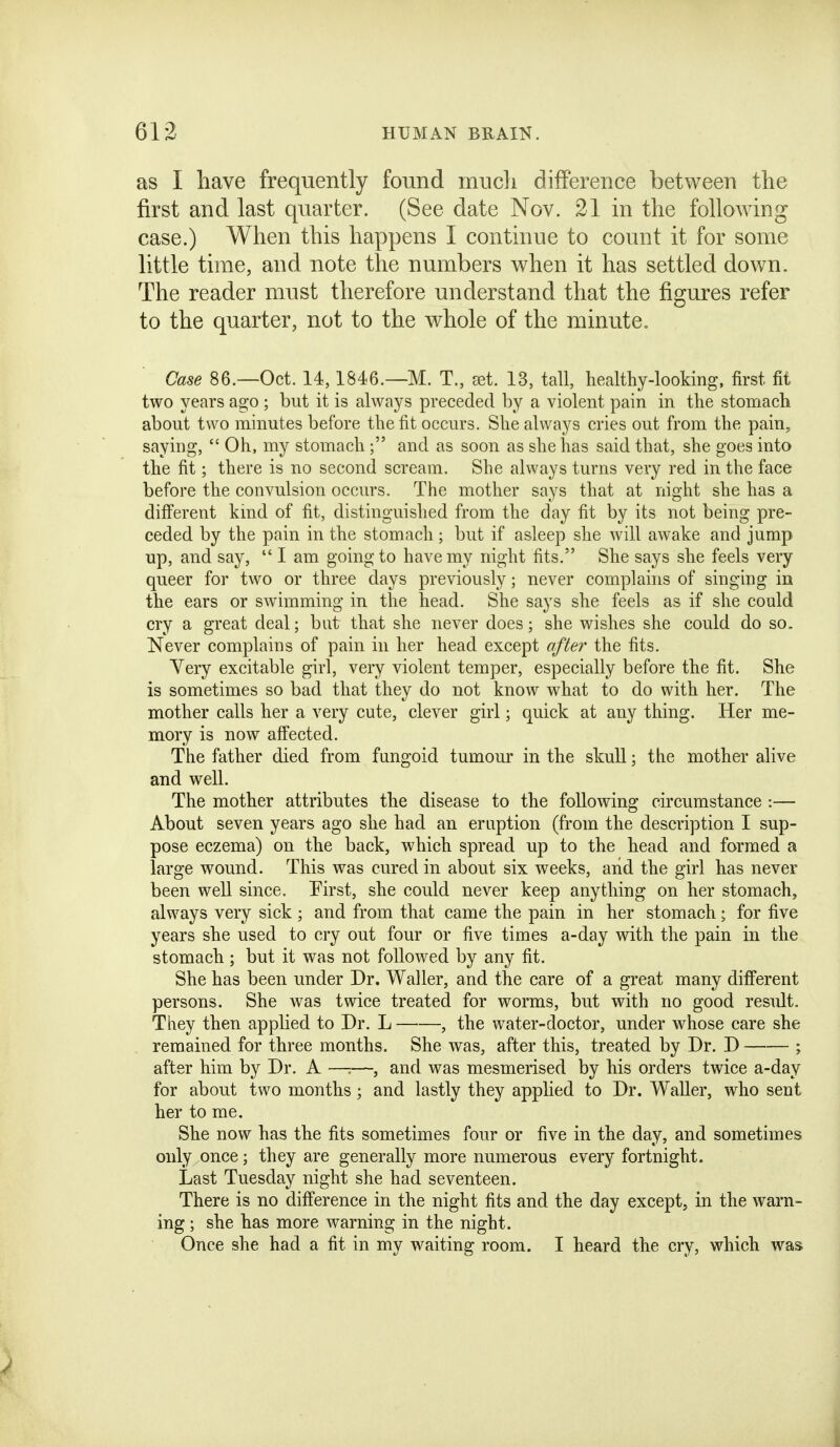 as I have frequently found mucli difference between the first and last quarter. (See date Nov. 21 in the following case.) When this happens I continue to count it for some little time, and note the numbers when it has settled down. The reader must therefore understand that the figures refer to the quarter, not to the whole of the minute. Case 86.—Oct. 14,1846.—M. T., ast. 13, tall, healthy-looking, first fit two years ago ; but it is always preceded by a violent pain in the stomach about two minutes before the fit occurs. She always cries out from the pain, saying,  Oh, my stomach; and as soon as she has said that, she goes into the fit; there is no second scream. She always turns very red in the face before the convulsion occurs. The mother says that at night she has a diiferent kind of fit, distinguished from the day fit by its not being pre- ceded by the pain in the stomach; but if asleep she will awake and jump up, and say,  I am going to have my night fits. She says she feels very queer for two or three days previously; never complains of singing in the ears or swimming in the head. She says she feels as if she could cry a great deal; but that she never does; she wishes she could do so. Never complains of pain in her head except after the fits. Very excitable girl, very violent temper, especially before the fit. She is sometimes so bad that they do not know what to do with her. The mother calls her a very cute, clever girl; quick at any thing. Her me- mory is now affected. The father died from fungoid tumour in the skull; the mother alive and well. The mother attributes the disease to the following circumstance :— About seven years ago she had an eruption (from the description I sup- pose eczema) on the back, which spread up to the head and formed a large wound. This was cured in about six weeks, and the girl has never been well since. First, she could never keep anything on her stomach, always very sick ; and from that came the pain in her stomach; for five years she used to cry out four or five times a-day with the pain in the stomach ; but it was not followed by any fit. She has been under Dr. Waller, and the care of a great many different persons. She was twice treated for worms, but with no good result. They then applied to Dr. L , the water-doctor, under whose care she remained for three months. She was, after this, treated by Dr. D ; after him by Dr. A ——, and was mesmerised by his orders twice a-day for about two months; and lastly they applied to Dr. Waller, who sent her to me. She now has the fits sometimes four or five in the day, and sometimes only once; they are generally more numerous every fortnight. Last Tuesday night she had seventeen. There is no difference in the night fits and the day except, in the warn- ing ; she has more warning in the night. Once she had a fit in my waiting room. I heard the cry, which was