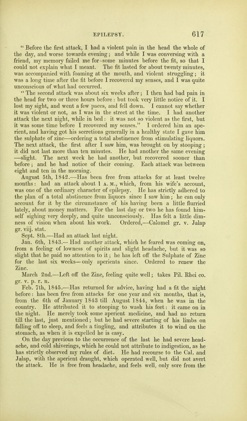 Before the first attack, I had a violent pain in the head the whole of the day, and worse towards evening; and while I was conversing with a friend, my memory failed me for - some minutes before the fit, so that I could not explain what I meant. The fit lasted for about twenty minutes, was accompanied with foaming at the mouth, and violent struggling; it was a long time after the fit before I recovered my senses, and I was quite unconscious of what had occurred.  The second attack was about six weeks after; I then had bad pain in the head for two or three hours before : but took very little notice of it. I lost my sight, and went a few paces, and fell down. I cannot say whether it was violent or not, as I was in the street at the time. I had another attack the next night, while in bed: it was not so violent as the first, but it was some time before I recovered my senses. I ordered him an ape- rient, and having got his secretions generally in a healthy state I gave him the sulphate of zinc—ordering a total abstinence from stimulating liquors. The next attack, the first after I saw him, was brought on by stooping; it did not last more than ten minutes. He had another the same evening —slight. The next week he had another, but recovered sooner than before; and he had notice of their coming. Each attack was between eight and ten in the morning. August 5th, 1842.—Has been free from attacks for at least twelve months: had an attack about 1 a. m,, which, from his wife's account, was one of the ordinary character of epilepsy. He has strictly adhered to the plan of a total abstinence from liquors since I saw him; he can only account for it by the circumstance of his having been a little flurried lately, about money matters. 'For the last day or two he has found him- self sighing very deeply, and quite unconsciously. Has felt a little dim- ness of vision when about his work. Ordered,—Calomel gr. v. Jalap gr. viij. stat. Sept. 8th.—Had an attack last night. Jan. 6th, 1843.— Had another attack, which he feared was coming on, from a feeling of lowness of spirits and slight headache, but it was so slight that he paid no attention to it; he has left oft the Sulphate of Zinc for the last six weeks—only aperients since. Ordered to renew the Zinc. March 2nd.—Left off the Zinc, feeling quite well; takes Pil. Rhei co. gr. V. p. r. n. Eeb. 7th, 1845.—Has returned for advice, having had a fit the night before: has been free from attacks for one year and six months, that is, from the 6th of January 1843 till August 1844, when he was in the country. He attributed it to stooping to wash his feet: it came on in the night. He merely took some aperient medicine, and had no return till the last, just mentioned; but he had severe starting of his limbs on falling oft to sleep, and feels a tingling, and attributes it to wind on the stomach, as when it is expelled he is easy. On the day previous to the occurrence of the last he had severe head- ache, and cold shiverings, which he could not attribute to indigestion, as he has strictly observed my rules of diet. He had recourse to the Cal. and Jalap, with the aperient draught, which operated well, but did not avert the attack. He is free from headache, and feels well^ only sore from the