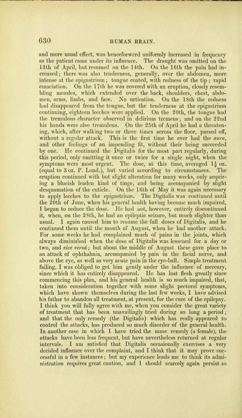 and more usual effect, was henceforward uniformly increased in frequency as the patient came under its influence. The draught was omitted on the 13th of April, but resumed on the 14th. On the 16th the pain had in- creased ; there was also tenderness, generally, over the abdomen, more intense at the epigastrium ; tongue coated, with redness of the tip ; rapid emaciation. On the 17th he was covered with an eruption, closely resem- bling measles, which extended over the back, shoulders, chest, abdo- men, arms, limbs, and face. No urtication. On the 18th the redness had disappeared from the tongue, but the tenderness at the epigastrium continuing, eighteen leeches were applied. On the 20th, the tongue had the tremulous character observed in delirium tremens; and on the 22nd his hands were also tremulous. On the 25th of April he had a threaten- ing, which, after walking two or three times across the floor, passed otf, without a regular attack. This is the first time he ever had the aura, and other feelings of an impending fit, without their being succeeded by one. He continued the Digitalis for the most pait regularly, during this period, only omitting it once or twice for a single night, when the symptoms were most urgent. The dose, at this time, averaged \\ oz. (equal to 3 oz. P. Lond.), but varied according to circumstances. The eruption continued with but slight alteration for many weeks, only acquir- ing a blueish leaden kind of tinge, and being accompanied by slight desquamation of the cuticle. On the 16th of May it was again necessary to apply leeches to the epigastrium. The Digitalis was continued until the 20th of June, when his general health having become much impaired, I began to reduce the dose. He had not, however, entirely discontinued it, when, on the 28th, he had an epileptic seizure, but much slighter than usual. I again caused him to resume the fidl doses of Digitalis, and he continued them until the month of August, when he had another attack. For some weeks he had complained much of pains in the joints, which always diminished when the dose of Digitalis was lessened for a day or two, and vice versa; but about the middle of August these gave place to an attack of ophthalmia, accompanied by pain in the facial nerve, and above the eye, as well as very acute pain in the eye-ball. Simple treatment failing, I was obliged to get him gently under the influence of mercury, since which it has entirely disappeared. He has lost flesh greatly since commencing this plan, and his general health is so much impaired, that, taken into consideration together with some slight pectoral symptoms, which have shown themselves during the last few weeks, I have advised his father to abandon all treatment, at present, for the cure of the epilepsy. I think you will fully agree with me, when you consider the great variety of treatment that has been unavailingly tried during so long a period ; and that the only remedy (the Digitalis) which has really appeared to control the attacks, has produced so much disorder of the general health. In another case in which I have tried the same remedy (a female), the attacks have been less frequent, but have nevertheless returned at regular intervals. I am satisfied that Digitalis occasionally exercises a very decided influence over the complaint, and I think that it may prove suc- cessful in a few instances; but my experience leads me to think its admi- nistration requires great caution, and I should scarcely again persist so