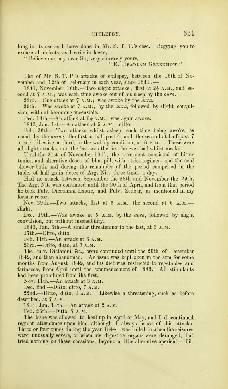 long in its use as I have done in Mr. S. T. P.'s case. Begging you to excuse all defects, as I write in haste,  Believe me, my dear Sir, very sincerely yours,  E. HEA.DLAM GrEENHOW. List of Mr. S. T. P.'s attacks of epilepsy, between the 16th of No- vember and 12th of February in each year, since 1841 :— 1841, November 16th.—Two slight attacks; first at 2^ a.m., and se- cond at 7 A.M.; was each time awoke out of his sleep by the aura. 23rd.—One attack at 7 a.m.; was awoke by the aura. 29th.—Was awoke at 7 a.m., by the aura, followed by slight convul- sion, without becoming insensible. Dec. 13th.—An attack at 6|-a.m.; was again awoke. 1842, Jan. 1st.—An attack at 5 a.m.; ditto. Peb. 26th.—Two attacks whilst asleep, each time being awoke, as usual, by the aura; the first at half-past 4, and the second at half-past 7 a.m.: likewise a third, in the waking condition, at 6 p.m. These were all slight attacks, and the last was the first he ever had whilst awake. Until the 21st of November 1841, the treatment consisted of bitter tonics, and alterative doses of blue pill, with strict regimen, and the cold shower-bath, and during the remainder of the period comprised in the table, of half-grain doses of Ai'g. Nit. three times a day. Had no attack between September the 28th and November the 29th. The Arg. Nit. was continued until the 20th of April, and from that period he took Pulv. Dicetamni Exotic, and Pulv. Zedoar, as mentioned in my former report. Nov. 29th.—Two attacks, first at 5 a.m. the second at 6 a.m.— slight. Dec. 19th.—Was awoke at 5 a.m. by the aura, followed by slight convulsion, but without insensibility. 1843, Jan. 5th.—A similar threatening to the last, at 5 a.m. 17th.—Ditto, ditto. Peb. 11th.—An attack at 6 a.m. 23rd.—Ditto, ditto, at 7 a.m. The Pulv. Dictamni, &c., were continued until the 20th of December 1842, and then abandoned. An issue was kept open in the arm for some months from August 1842, and his diet was restricted to vegetables and farinacese, from April until the commencement of 1843. All stimulants had been prohibited from the first. Nov. 11th.—An attack at 3 a.m. Dec. 2nd.—Ditto, ditto, 7 a.m. 22nd.—Ditto, ditto, 4 a.m. Likewise a threatening, such as before described, at 7 a.m. 1844, Jan. 15th.—An attack at 2 a.m. Peb. 26th.—Ditto, 7 a.m. The issue was allowed to heal up in April or May, and I discontinued regular attendance upon him, although I always heard of his attacks. Three or four times during the year 1844 I was called in when the seizures were unusually severe, or when his digestive organs were deranged, but tried nothing on these occasions, beyond a little alterative aperient,—Pil.