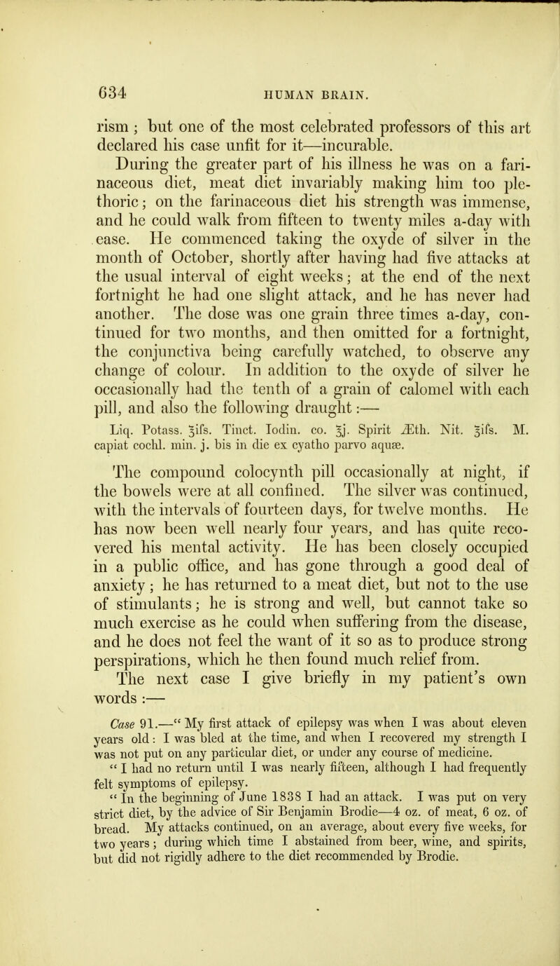 rism ; but one of the most celebrated professors of this art declared his case unfit for it—incurable. During the greater part of his illness he was on a fari- naceous diet, meat diet invariably making him too ple- thoric ; on the farinaceous diet his strength was immense, and he could walk from fifteen to twenty miles a-day with ease. He commenced taking the oxyde of silver in the month of October, shortly after having had five attacks at the usual interval of eight weeks; at the end of the next fortnight he had one slight attack, and he has never had another. The dose was one grain three times a-day, con- tinued for two months, and then omitted for a fortnight, the conjunctiva being carefully watched, to observe any change of colour. In addition to the oxyde of silver he occasionally had the tenth of a grain of calomel with each pill, and also the following draught:— Liq. Potass, ^ifs. Tinct. Todin. co. 5j. Spirit ^tli. Nit. 3irs. M. capiat cochl. min. j. bis in die ex cyatho parvo aqiise. The compound colocynth pill occasionally at night, if the bowels were at all confined. The silver was continued, with the intervals of fourteen days, for twelve months. He has now been well nearly four years, and has quite reco- vered his mental activity. He has been closely occupied in a public ofiice, and has gone through a good deal of anxiety; he has returned to a meat diet, but not to the use of stimulants; he is strong and well, but cannot take so much exercise as he could when suff'ering from the disease, and he does not feel the want of it so as to produce strong perspirations, which he then found much relief from. The next case I give briefly in my patient's own words :— Case 91.— My first attack of epilepsy was when I was about eleven years old: I was bled at tlie time, and when I recovered my strength I was not put on any particular diet, or under any course of medicine.  I had no return until I was nearly fifteen, although I had frequently felt symptoms of epilepsy.  In the beginning of June 1838 1 had an attack. I was put on very strict diet, by the advice of Sir Benjamin Brodie—4 oz. of meat, 6 oz. of bread. My attacks continued, on an average, about every five weeks, for two years; during which time I abstained from beer, wine, and spirits, but did not rigidly adhere to the diet recommended by Brodie.