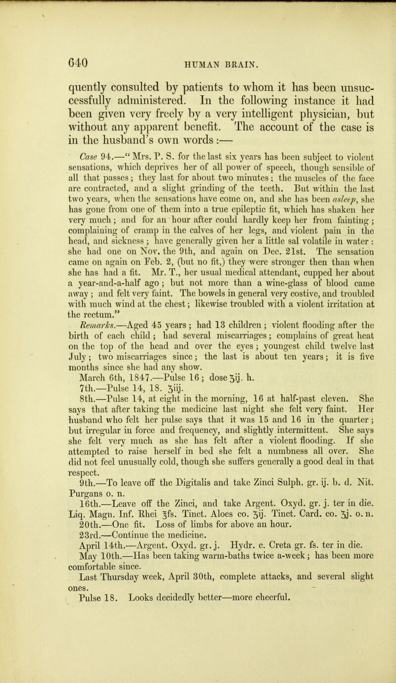 quently consulted by patients to whom it has been unsuc- cessfully administered. In the following instance it had been given very freely by a very intelligent physician, but without any apparent benefit. The account of the case is in the husband's own words :— Case 94.— Mrs. P. S. for the last six years has been subject to violent sensations, which deprives her of all power of speech, though sensible of all that passes ; they last for about two minutes ; the muscles of the face are contracted, and a slight grinding of the teeth. But within the last two years, when the sensations have come on, and she has been asleep, she has gone from one of them into a true epileptic fit, which has shaken her very much; and for an hour after could hardly keep her from fainting; complaining of cramp in the calves of her legs, and violent pain in the head, and sickness ; have generally given her a little sal volatile in water : she had one on Nov. the 9th, and again on Dec. 21st. The sensation came on again on Feb. 2, (but no fit,) they were stronger then than when she has had a fit. Mi*. T., her usual medical attendant, cupped her about a year-and-a-half ago ; but not more than a wine-glass of blood came away ; and felt very faint. The bowels in general very costive, and troubled with much wind at the chest; likewise troubled with a violent irritation at the rectum. Uemarhs.—Aged 45 years ; had 13 children ; violent flooding after the birth of each child ; had several miscarriages; complains of great heat on the top of the head and over the eyes ; youngest child twelve last July; two miscarriages since; the last is about ten years; it is five months since she had any show. March 6th, 1847.—Pulse 16; dose5ij. h. 7th.—Pulse 14, 18. ^iij. 8th.—Pulse 14, at eight in the morning, 16 at half-past eleven. She says that after taking the medicine last night she felt very faint. Her husband who felt her pulse says that it was 15 and 16 in the quarter; but iiTcgular in force and frequency, and slightly intermittent. She says she felt very much as she has felt after a violent flooding. If she attempted to raise herself in bed she felt a numbness all over. She did not feel unusually cold, though she sufters generally a good deal in that respect. 9th.—To leave off the Digitalis and take Zinci Sulph. gr. ij. b. d. Nit. Purgans o. n. 16th.—Leave off the Zinci, and take Argent. Oxyd. gr. j. ter in die. Liq. Magn. Inf. Rhei ^fs. Tinct. Aloes co. 5ij. Tinct. Card. co. 5j. o.n. 20th.—One fit. Loss of limbs for above an hour. 33rd.—Continue the medicine. April 14th.—Argent. Oxyd. gr. j. Hydr. c. Creta gr. fs. ter in die. May 10th.—Has been taking warm-baths twice a-week; has been more comfortable since. Last Thursday week, April 30th, complete attacks, and several slight ones. Pulse 18. Looks decidedly better—more cheerful.