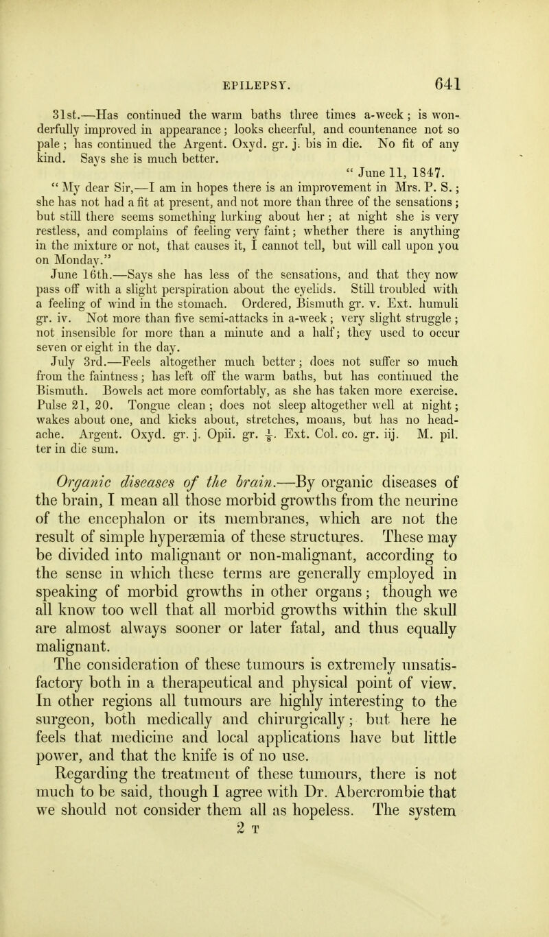 31 st.—Has continued the warm baths three times a-week ; is won- derfully improved in appearance; looks cheerful, and countenance not so pale ; has continued the Argent. Oxyd. gr. j. bis in die. No fit of any kind. Says she is much better.  June 11, 1847.  My dear Sir,—I am in hopes there is an improvement in Mrs. P. S.; she has not had a fit at present, and not more than three of the sensations ; but still there seems something lurking about her; at night she is very restless, and complains of feeling very faint; whether there is anything in the mixture or not, that causes it, I cannot tell, but will call upon you on Monday. June 16th.—Says she has less of the sensations, and that they now pass off with a slight perspiration about the eyelids. Still troubled with a feeling of wind in the stomach. Ordered, Bismuth gr. v. Ext. humuU gr. iv. Not more than five semi-attacks in a-week; very slight struggle ; not insensible for more than a minute and a half; they used to occur seven or eight in the day. July 3rd.—Feels altogether much better; does not suffer so much from the faintness; has left off the warm baths, but has contiimed the Bismuth. Bowels act more comfortably, as she has taken more exercise. Pulse 21, 20. Tongue clean; does not sleep altogether well at night; wakes about one, and kicks about, stretches, moans, but has no head- ache. Argent. Oxyd. gr. j, Opii. gr. Ext. Col. co. gr. iij. M. pil. ter in die sum. Organic diseases of the brain.—By organic diseases of the brain, I mean all those morbid growths from the neurine of the encephalon or its membranes, which are not the result of simple hypersemia of these structures. These may be divided into malignant or non-malignant, according to the sense in w^hich these terms are generally employed in speaking of morbid growths in other organs; though we all know too well that all morbid growths within the skull are almost always sooner or later fatal, and thus equally malignant. The consideration of these tumours is extremely unsatis- factory both in a therapeutical and physical point of view. In other regions all tumours are highly interesting to the surgeon, both medically and chirurgically; but here he feels that medicine and local applications have but little power, and that the knife is of no use. Regarding the treatment of these tumours, there is not much to be said, though I agree with Dr. Abercrombie that we should not consider them all as hopeless. The system 2 T