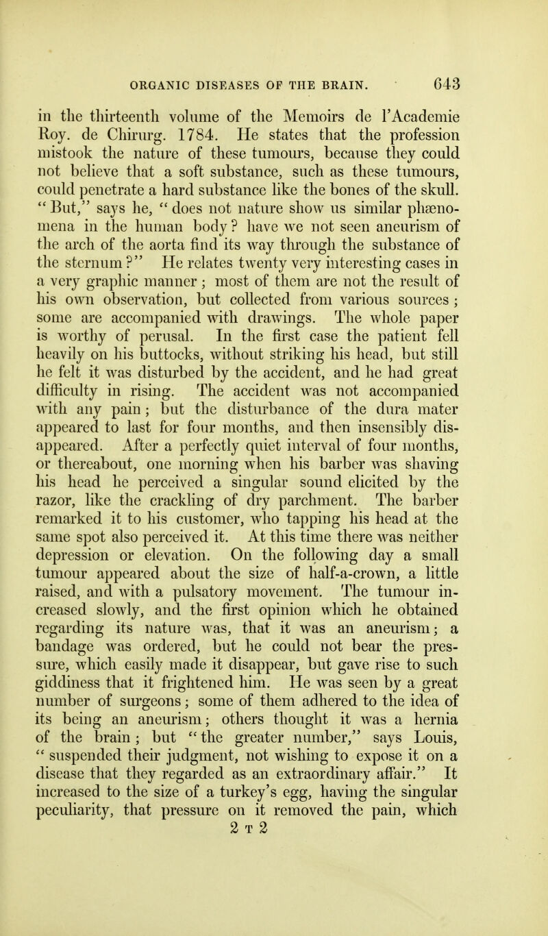 in the thirteenth vohime of the Memoirs de rAcademie Roy. de Chirurg. 1784. He states that the profession mistook the nature of these tumours, because they could not beheve that a soft substance, such as these tumours, could penetrate a hard substance like the bones of the skull. But, says he, does not nature show us similar phseno- mena in the human body ? have we not seen aneurism of the arch of the aorta find its way through the substance of the sternum ? He relates twenty very interesting cases in a very graphic manner ; most of them are not the result of his own observation, but collected from various sources ; some are accompanied with drawings. The whole paper is worthy of perusal. In the first case the patient fell heavily on his buttocks, without striking his head, but still he felt it was disturbed by the accident, and he had great difficulty in rising. The accident was not accompanied with any pain ; but the disturbance of the dura mater appeared to last for four months, and then insensibly dis- appeared. After a perfectly quiet interval of four months, or thereabout, one morning when his barber was shaving his head he perceived a singular sound elicited by the razor, like the crackling of dry parchment. The barber remarked it to his customer, who tapping his head at the same spot also perceived it. At this time there was neither depression or elevation. On the following day a small tumour appeared about the size of half-a-crown, a little raised, and with a pulsatory movement. The tumour in- creased slowly, and the first opinion which he obtained regarding its nature was, that it was an aneurism; a bandage was ordered, but he could not bear the pres- sure, which easily made it disappear, but gave rise to such giddiness that it frightened him. He was seen by a great number of surgeons; some of them adhered to the idea of its being an aneurism; others thought it was a hernia of the brain; but  the greater number, says Louis,  suspended their judgment, not wishing to expose it on a disease that they regarded as an extraordinary aff'air. It increased to the size of a turkey's egg, having the singular peculiarity, that pressure on it removed the pain, which 2 T 2