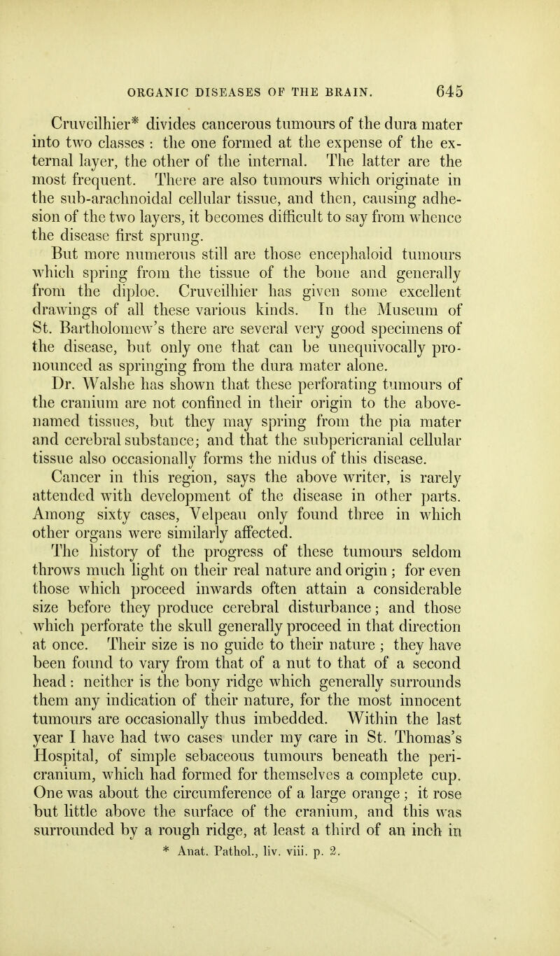 Cmveilhier* divides cancerous tumours of the dura mater into two classes : the one formed at the expense of the ex- ternal layer, the other of the internal. The latter are the most frequent. There are also tumours which originate in the sub-arachnoidal cellular tissue, and then, causing adhe- sion of the two layers, it becomes difficult to say from whence the disease first sprung. But more numerous still are those encephaloid tumours which spring from the tissue of the bone and generally from the diploe. Cruveilhier has given some excellent drawings of all these various kinds. In the Museum of St. Bartholomew's there are several very good specimens of the disease, but only one that can be unequivocally pro- nounced as springing from the dura mater alone. Dr. Walshe has shown that these perforating tumours of the cranium are not confined in their origin to the above- named tissues, but they may spring from the pia mater and cerebral substance; and that the subpericranial cellular tissue also occasionally forms the nidus of this disease. Cancer in this region, says the above writer, is rarely attended with development of the disease in other parts. Among sixty cases, Velpeau only found three in which other organs were similarly affected. The history of the progress of these tumours seldom throws much light on their real nature and origin ; for even those which proceed inwards often attain a considerable size before they produce cerebral disturbance; and those which perforate the skull generally proceed in that direction at once. Their size is no guide to their nature ; they have been found to vary from that of a nut to that of a second head: neither is the bony ridge which generally surrounds them any indication of their nature, for the most innocent tumours are occasionally thus imbedded. Within the last year I have had two cases under my care in St. Thomas's Hospital, of simple sebaceous tumours beneath the peri- cranium, which had formed for themselves a complete cup. One was about the circumference of a large orange ; it rose but little above the surface of the cranium, and this was surrounded by a rough ridge, at least a third of an inch in * Aiiat. Pathol., liv. viii. p. 2.