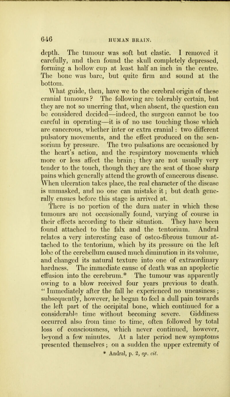 depth. The tumour was soft but elastic. I removed it carefully, and then found the skull completely depressed, forming a hollow cup at least half an inch in the centre. The bone was bare, but quite firm and sound at the bottom. What guide, then, have we to the cerebral origin of these cranial tumours ? The following arc tolerably certain, but they are not so unerring that, when absent, the question can be considered decided—indeed, the surgeon cannot be too careful in operating—it is of no use touching those Avhich are cancerous, whether inter or extra cranial : two different pulsatory movements, and the effect produced on the sen- sorium by pressure. The two pulsations are occasioned by the heart's action, and the respiratory movements Avhich more or less affect the brain; they are not usually very tender to the touch, though they are the seat of those sharp pains which generally attend the growth of cancerous disease. When ulceration takes place, the real character of the disease is unmasked, and no one can mistake it; but death gene- rally ensues before this stage is arrived at. There is no ^rortion of the dura mater in which these tumours are not occasionally found, varying of course in their effects according to their situation. They have been found attached to the falx and the tentorium. Andral relates a very interesting case of osteo-fibrous tumour at- tached to the tentorium, which by its pressure on the left lobe of the cerebellum caused much diminution in its volume, and changed its natural texture into one of extraordinary hardness. The immediate cause of death was an apoplectic effusion into the cerebrum.* The tumour was apparently owing to a blow received four years previous to death. Immediately after the fall he experienced no uneasiness; subsequently, however, he began to feel a dull pain towards the left part of the occipital bone, which continued for a considerable time without becoming severe. Giddiness occurred also from time to time, often followed by total loss of consciousness, which never continued, however, beyond a few minutes. At a later period new symptoms presented themselves; on a sudden the upper extremity of * Andral, p. 2, op. cit.