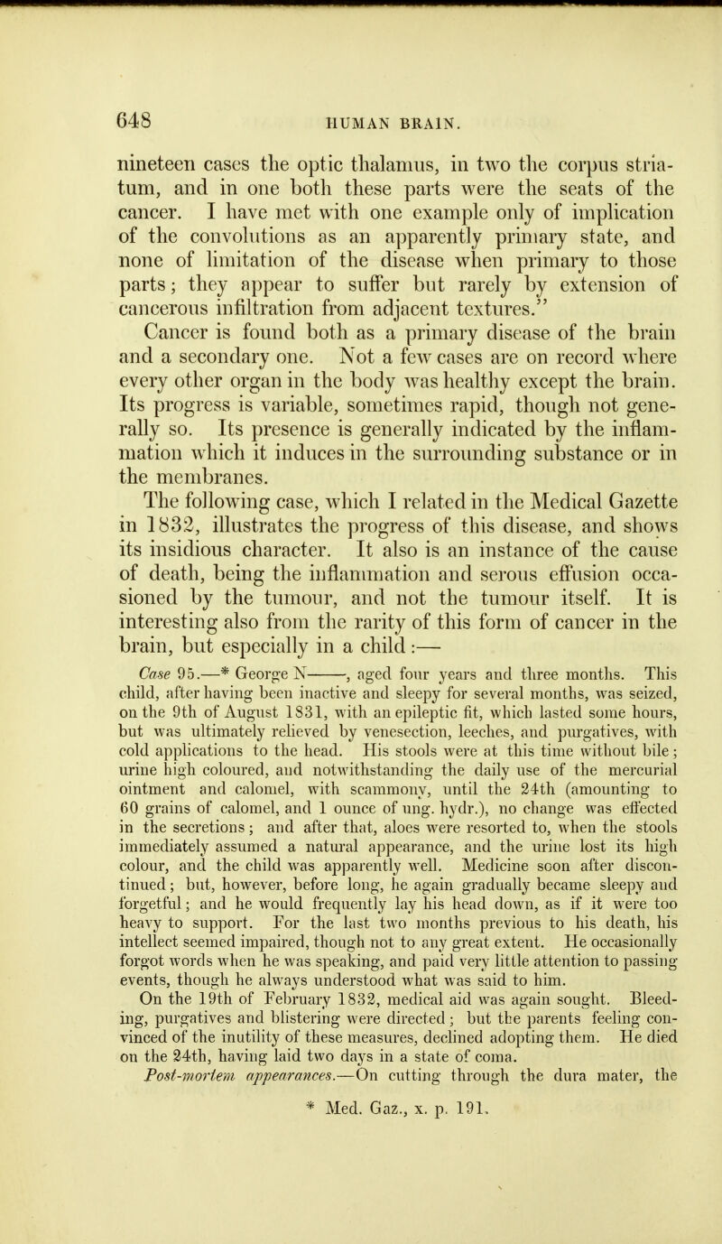nineteen cases the optic thalamus, in two the corpus stria- tum, and in one both these parts were the seats of the cancer. I have met with one example only of implication of the convolutions as an apparently primary state, and none of limitation of the disease when primary to those parts; they appear to suffer but rarely by extension of cancerous infiltration from adjacent textures. Cancer is found both as a primary disease of the brain and a secondary one. Not a few cases are on record where every other organ in the body was healthy except the brain. Its progress is variable, sometimes rapid, though not gene- rally so. Its presence is generally indicated by the inflam- mation which it induces in the surrounding substance or in the membranes. The following case, which I related in the Medical Gazette in 1832, illustrates the progress of this disease, and shows its insidious character. It also is an instance of the cause of death, being the inflammation and serous eff'usion occa- sioned by the tumour, and not the tumour itself. It is interesting also from the rarity of this form of cancer in the brain, but especially in a child :— Case 95.—* Georg-e N , aged four years and tliree months. This child, after having been inactive and sleepy for several months, was seized, on the 9th of August 1831, with an epileptic fit, which lasted some hours, but was ultimately relieved by venesection, leeches, and purgatives, with cold applications to the head. His stools were at this time without bile; urine high coloured, and notwithstanding the daily use of the mercurial ointment and calomel, with scammony, until the 24th (amounting to 60 grains of calomel, and 1 ounce of ung. hydr.), no change was effected in the secretions; and after that, aloes were resorted to, when the stools immediately assumed a natural appearance, and the urine lost its high colour, and the child was apparently well. Medicine soon after discon- tinued ; but, however, before long, he again gradually became sleepy and forgetful; and he would frequently lay his head down, as if it were too heavy to support. For the last two months previous to his death, his intellect seemed impaired, though not to any great extent. He occasionally forgot words when he was speaking, and paid very little attention to passing- events, though he always understood what was said to him. On the 19th of February 1832, medical aid was again sought. Bleed- ing, purgatives and blistering were directed; but the parents feeling con- vinced of the inutility of these measures, dechned adopting them. He died on the 34th, having laid two days in a state of coma. Post-mortem appearances.—On cutting through the dura mater, the * Med. Gaz., x. p. 191.