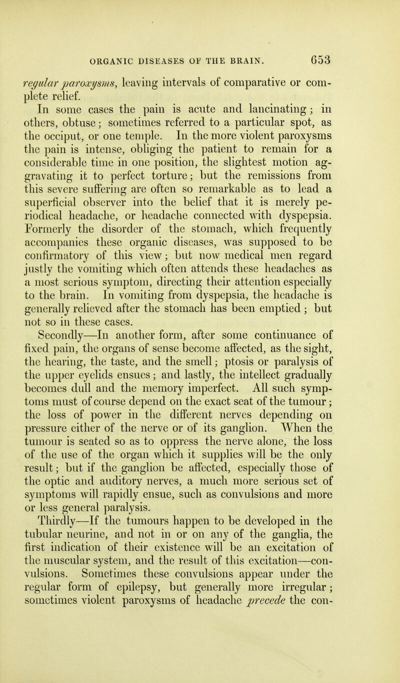 regular paroxysms, leaving intervals of comparative or com- plete relief. In some cases the pain is acute and lancinating ; in others, obtuse; sometimes referred to a particular spot, as the occiput, or one temple. In the more violent paroxysms the pain is intense, obliging the patient to remain for a considerable time in one position, the slightest motion ag- gravating it to perfect torture; but the remissions from this severe suffering are often so remarkable as to lead a superficial observer into the belief that it is merely pe- riodical headache, or headache connected v\^ith dyspepsia. Formerly the disorder of the stomach, which frequently accompanies these organic diseases, was supposed to be confirmatory of this view; but now medical men regard justly the vomiting which often attends these headaches as a most serious symptom, directing their attention especially to the brain. In vomiting from dyspepsia, the headache is generally relieved after the stomach has been emptied ; but not so in these cases. Secondly—In another form, after some continuance of fixed pain, the organs of sense become affected, as the sight, the hearing, the taste, and the smell; ptosis or paralysis of the upper eyelids ensues; and lastly, the intellect gradually becomes dull and the memory imperfect. All such symp- toms must of course depend on the exact seat of the tumour; the loss of power in the different nerves depending on pressure either of the nerve or of its ganglion. When the tumour is seated so as to oppress the nerve alone, the loss of the use of the organ which it supplies will be the only result; but if the ganglion be affected, especially those of the optic and auditory nerves, a much more serious set of symptoms will rapidly ensue, such as convulsions and more or less general paralysis. Thirdly—If the tumours happen to be developed in the tubular neurine, and not in or on any of the ganglia, the first indication of their existence will be an excitation of the muscular system, and the result of this excitation—con- vulsions. Sometimes these convulsions appear under the regular form of epilepsy, but generally more irregular; sometimes violent paroxysms of headache precede the con-