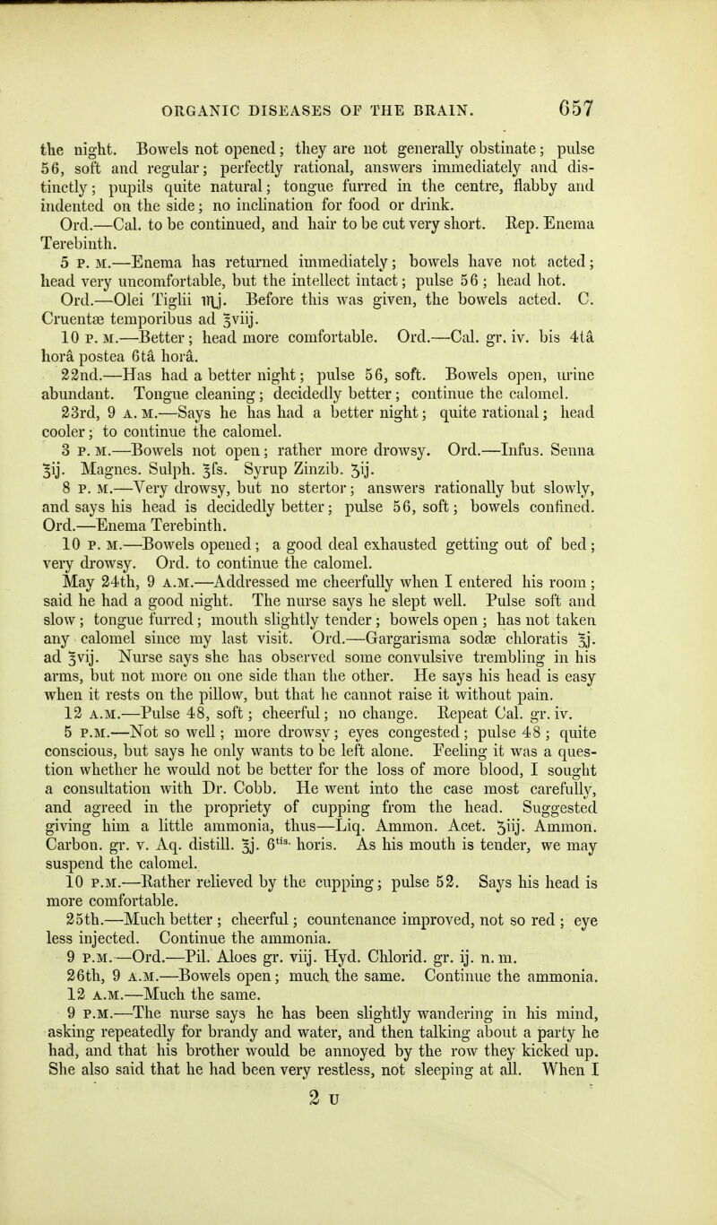 the night. Bowels not opened; they are not generally obstinate; pulse 56, soft and regular; perfectly rational, answers immediately and dis- tinctly ; pupils quite natural; tongue furred in the centre, flabby and indented on the side; no inclination for food or drink. Ord.—Cal. to be continued, and hair to be cut very short. Rep. Enema Terebinth. 5 p. M.—Enema has returned immediately; bowels have not acted; head very uncomfortable, but the intellect intact; pulse 56 ; head hot. Ord.—Olei Tiglii iT\j. Before this was given, the bowels acted. C. Cruentse temporibus ad 5viij. 10 p.m.—Better; head more comfortable. Ord.—Cal. gr. iv. bis 4ta liora postea 6ta hora. 23nd.—Has had a better night; pulse 56, soft. Bowels open, mine abundant. Tongue cleaning; decidedly better ; continue the calomel. 23rd, 9 A. M.—Says he has had a better night; quite rational; head cooler; to continue the calomel. 3 P. M.—Bowels not open; rather more drowsy. Ord.—Infus. Senna Magnes. Sulph. ^fs. Syrup Zinzib. 5ij. 8 p. M.—Very drowsy, but no stertor; answers rationally but slowly, and says his head is decidedly better; pulse 56, soft; bowels confined. Ord.—Enema Terebinth. 10 p. M.—Bowels opened; a good deal exhausted getting out of bed; very drowsy. Ord. to continue the calomel. May 24th, 9 a.m.—Addressed me cheerfully when I entered his room; said he had a good night. The nurse says he slept well. Pulse soft and slow; tongue furred; mouth slightly tender; bowels open ; has not taken any calomel since my last visit. Ord.—Gargarisma sodse chloratis ^j- ad ^vij. Nurse says she has observed some convulsive trembling in his arms, but not more on one side than the other. He says his head is easy when it rests on the pillow, but that he cannot raise it without pain. 12 A.M.—Pulse 48, soft; cheerful; no change. Eepeat Cal. gr. iv. 5 P.M.—Not so well; more drowsy; eyes congested; pulse 48; quite conscious, but says he only wants to be left alone. Feeling it was a ques- tion whether he would not be better for the loss of more blood, I sought a consultation with Dr. Cobb. He went into the case most carefully, and agreed in the propriety of cupping from the head. Suggested giving him a little ammonia, thus—Liq. Ammon. Acet. '^liy Ammon. Carbon, gr. v. Aq. distill, ^j- 6*'^- horis. As his mouth is tender, we may suspend the calomel. 10 P.M.—Eather relieved by the cupping; pulse 52. Says his head is more comfortable. 25th.—Much better ; cheerful; countenance improved, not so red ; eye less injected. Continue the ammonia. 9 P.M.—Ord.—Pil. Aloes gr. viij. Hyd. Chlorid. gr. ij. n. m. 26th, 9 A.M.—Bowels open; much the same. Continue the ammonia. 12 A.M.—Much the same. 9 P.M.—The nurse says he has been slightly wandering in his mind, asking repeatedly for brandy and water, and then talking about a party he had, and that his brother would be annoyed by the row they kicked up. She also said that he had been very restless, not sleeping at all. When I