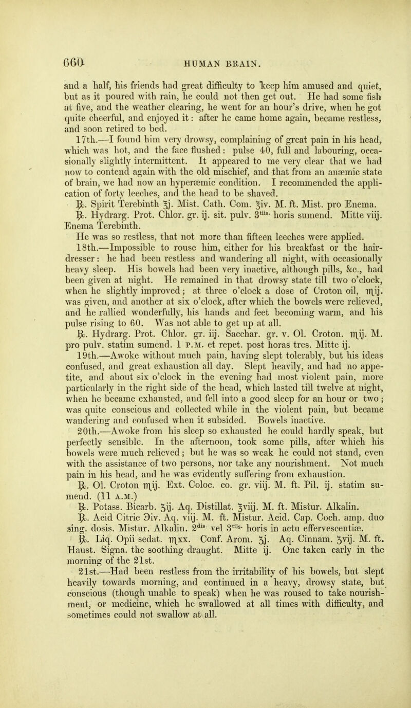 and a half, his friends had great difficulty to keep him amused and quiet, but as it poured with rain, he could not then get out. He had some fish at five, and the weather clearing, he went for an hour's drive, when he got quite cheerful, and enjoyed it: after he came home again, became restless, and soon retired to bed. 17th.—I found him very drowsy, complaining of great pain in his head, which was hot, and the face flushed: pulse 40, full and labouring, occa- sionally slightly intermittent. It appeared to me very clear that we had now to contend again with the old mischief, and that from an anaemic state of brain, we had now an hypersemic condition. I recommended the appli- cation of forty leeches, and the head to be shaved. 9). Spirit Terebinth 5j. Mist. Cath. Com. ^iv. M. ft. Mist, pro Enema. Hydrarg. Prot. Chlor. gr. ij. sit. pulv. 3^- horis sumend. Mitte viij. Enema Terebinth. He was so restless, that not more than fifteen leeches were applied. 18th.—Impossible to rouse him, either for his breakfast or the hair- dresser : he had been restless and wandering all night, with occasionally heavy sleep. His bowels had been very inactive, although pills, &c., had been given at night. He remained in that drowsy state till two o'clock, when he slightly improved; at three o'clock a dose of Croton oil, n\ij. was given, and another at six o'clock, after which the bowels were relieved, and he rallied wonderfully, his hands and feet becoming warm, and his pulse rising to 60. Was not able to get up at all. Hydrarg. Prot. Chlor. gr. iij. Sacchar. gr. v. 01. Croton. n\ij. M. pro pulv. statim sumend. 1 p.m. et repet. post horas tres. Mitte ij. 19th.—Awoke without much pain, having slept tolerably, but his ideas confused, and great exhaustion all day. Slept heavily, and had no appe- tite, and about six o'clock in the evening had most violent pain, more particularly in the right side of the head, which lasted till twelve at night, when he became exhausted, and fell into a good sleep for an hour or two; was quite conscious and collected while in the violent pain, but became wandering and confused when it subsided. Bowels inactive. 20th.—Awoke from his sleep so exhausted he could hardly speak, but perfectly sensible. In the afternoon, took some pills, after which his bowels were much relieved; but he was so weak he could not stand, even with the assistance of two persons, nor take any nourishment. Not much pain in his head, and he was evidently suffering from exhaustion. ^. 01. Croton niij. Ext. Coloc. co. gr. viij. M. ft. Pil. ij. statim su- mend. (11 A.M.) 9d. Potass. Bicarb. 5ij. Aq. Distillat. ^viij. M. ft. Mistur. Alkalin. Acid Citric 3iv. Aq. viij. M. ft. Mistur. Acid. Cap. Coch. amp. duo sing, dosis. Mistur. Alkalin. 2*^'^ vel 3*^- horis in actu eft'ervescentiee. ^. Liq. Opii sedat. nxxx. Conf. Arom. 5j- Aq. Cinnam. 5vij. M. ft. Haust. Signa. the sootliing draught. Mitte ij. One taken early in the morning of the 21st. 21st.—Had been restless from the irritability of his bowels, but slept heavily towards morning, and continued in a heavy, drowsy state, but conscious (though unable to speak) when he was roused to take nourish- ment, or medicine, which he swallowed at all times with difficulty, and sometimes could not swallow at all.