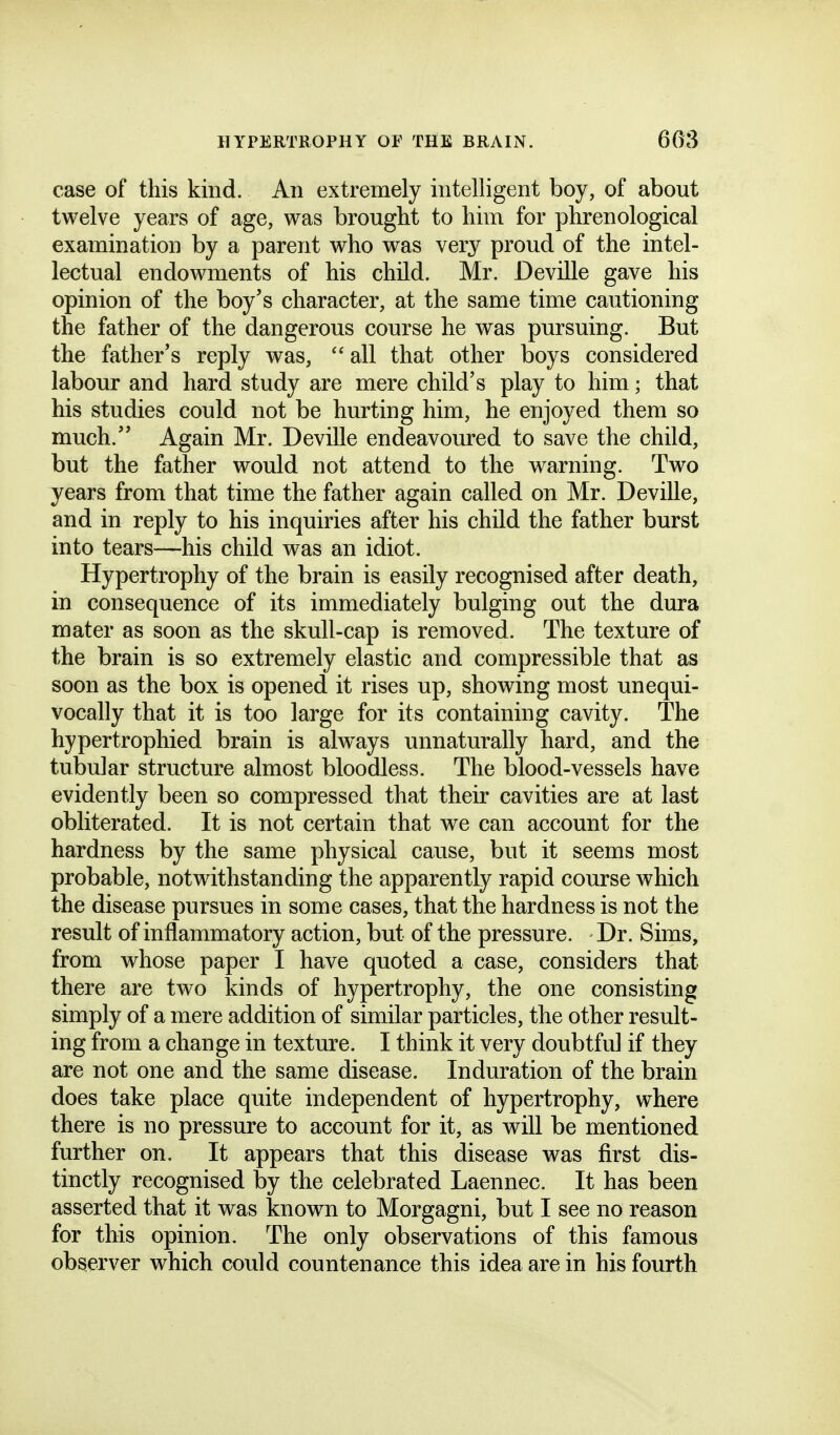 case of this kind. An extremely intelligent boy, of about twelve years of age, was brought to him for phrenological examination by a parent who was very proud of the intel- lectual endowments of his child. Mr. Deville gave his opinion of the boy's character, at the same time cautioning the father of the dangerous course he was pursuing. But the father's reply was,  all that other boys considered labour and hard study are mere child's play to him; that his studies could not be hurting him, he enjoyed them so much. Again Mr. Deville endeavoured to save the child, but the father would not attend to the warning. Two years from that time the father again called on Mr. Deville, and in reply to his inquiries after his child the father burst into tears—his child was an idiot. Hypertrophy of the brain is easily recognised after death, in consequence of its immediately bulging out the dura mater as soon as the skull-cap is removed. The texture of the brain is so extremely elastic and compressible that as soon as the box is opened it rises up, showing most unequi- vocally that it is too large for its containing cavity. The hypertrophied brain is always unnaturally hard, and the tubular structure almost bloodless. The blood-vessels have evidently been so compressed that their cavities are at last obliterated. It is not certain that we can account for the hardness by the same physical cause, but it seems most probable, notwithstanding the apparently rapid course which the disease pursues in some cases, that the hardness is not the result of inflammatory action, but of the pressure. Dr. Sims, from whose paper I have quoted a case, considers that there are two kinds of hypertrophy, the one consisting simply of a mere addition of similar particles, the other result- ing from a change in texture. I think it very doubtful if they are not one and the same disease. Induration of the brain does take place quite independent of hypertrophy, where there is no pressure to account for it, as will be mentioned further on. It appears that this disease was first dis- tinctly recognised by the celebrated Laennec. It has been asserted that it was known to Morgagni, but I see no reason for this opinion. The only observations of this famous observer which could countenance this idea are in his fourth