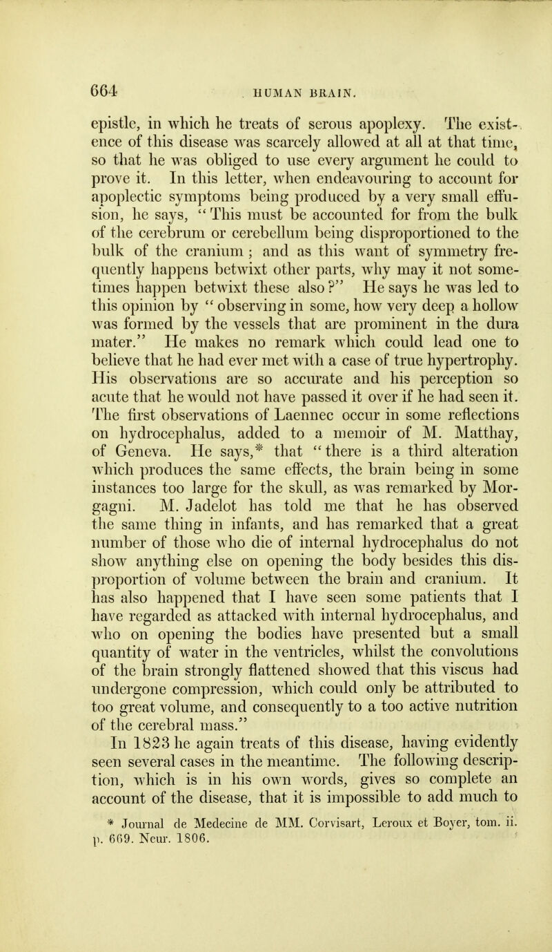 epistle, in which he treats of serous apoplexy. The exist- ence of this disease was scarcely allowed at all at that time, so that he was obliged to use every argument he could to prove it. In this letter, when endeavouring to account for apoplectic symptoms being produced by a very small effu- sion, he says,  This must be accounted for from the bulk of the cerebrum or cerebellum being disproportioned to the bulk of the cranium ; and as this want of symmetry fre- quently happens betwixt other parts, why may it not some- times happen betwixt these also ? He says he was led to this opinion by  observing in some, how very deep a hollow was formed by the vessels that are prominent in the dura mater. He makes no remark which could lead one to believe that he had ever met with a case of true hypertrophy. His observations are so accurate and his perception so acute that he would not have passed it over if he had seen it. The first observations of Laennec occur in some reflections on hydrocephalus, added to a memoir of M. Matthay, of Geneva. He says,* that there is a third alteration which produces the same effects, the brain being in some instances too large for the skull, as was remarked by Mor- gagni. M. Jadelot has told me that he has observed the same thing in infants, and has remarked that a great number of those who die of internal hydrocephalus do not show anything else on opening the body besides this dis- proportion of volume between the brain and cranium. It has also happened that I have seen some patients that I have regarded as attacked with internal hydrocephalus, and who on opening the bodies have presented but a small quantity of water in the ventricles, whilst the convolutions of the brain strongly flattened showed that this viscus had undergone compression, which could only be attributed to too great volume, and consequently to a too active nutrition of the cerebral mass. In 1823 he again treats of this disease, having evidently seen several cases in the meantime. The following descrip- tion, which is in his own words, gives so complete an account of the disease, that it is impossible to add much to * Journal de Medecine de MM. Corvisart, Leroux et Boyer, torn. ii. p. 669. Neur. 1806.