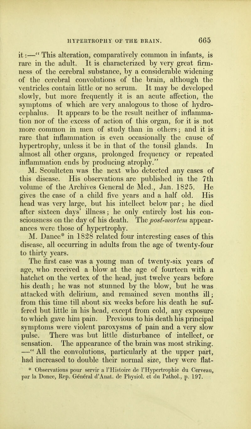 it:— This alteration, comparatively common in infants, is rare in the adult. It is characterized by very great firm- ness of the cerebral substance, by a considerable widening of the cerebral convolutions of the brain, although the ventricles contain little or no serum. It may be developed slowly, but more frequently it is an acute affection, the symptoms of which are very analogous to those of hydro- cephalus. It appears to be the result neither of inflamma- tion nor of the excess of action of this organ, for it is not more common in men of study than in others; and it is rare that inflammation is even occasionally the cause of hypertrophy, unless it be in that of the tonsil glands. In almost all other organs, prolonged frequency or repeated inflammation ends by producing atrophy. M. Scoulteten was the next who detected any cases of this disease. His observations are published in the 7th volume of the Archives General de Med., Jan. 1825. He gives the case of a child five years and a half old. His liead was very large, but his intellect below par; he died after sixteen days' illness; he only entirely lost his con- sciousness on the day of his death. H\q j)ost-mortem appear- ances were those of hypertrophy. M. Dance* in 1828 related four interesting cases of this disease, all occurring in adults from the age of twenty-four to thirty years. The first case was a young man of twenty-six years of age, who received a blow at the age of fom^teen with a hatchet on the vertex of the head, just twelve years before his death; he was not stunned by the blow, but he was attacked with delirium, and remained seven months ill; from this time till about six weeks before his death he suf- fered but little in his head, except from cold, any exposure to which gave him pain. Previous to his death his principal symptoms were violent paroxysms of pain and a very slow pulse. There was but little disturbance of intellect, or sensation. The appearance of the brain w^as most striking. — All the convolutions, particularly at the upper part, had increased to double their normal size, they were flat- * Observations pour servir a I'Histoire de I'Hypertrophie du Cerveau, par la Donee, Eep. General d'Anat. de Physiol, et dii Pathol., p. 197.