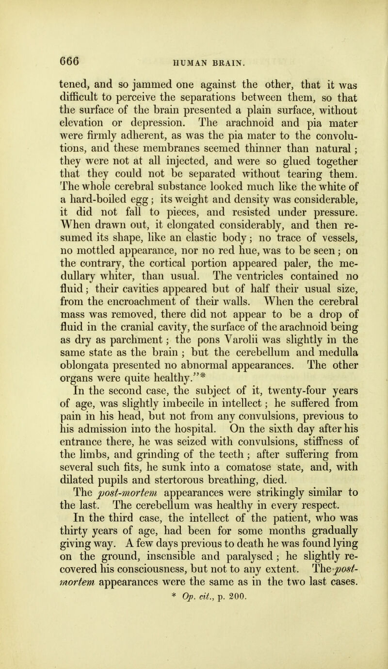 tened, and so jammed one against the other, that it was difficult to perceive the separations between them, so that the surface of the brain presented a plain surface, without elevation or depression. The arachnoid and pia mater were firmly adherent, as was the pia mater to the convolu- tions, and these membranes seemed thinner than natural; they were not at all injected, and were so glued together that they could not be separated without tearing them. The whole cerebral substance looked much like the white of a hard-boiled egg; its weight and density was considerable, it did not fall to pieces, and resisted under pressure. When drawn out, it elongated considerably, and then re- sumed its shape, like an elastic body; no trace of vessels, no mottled appearance, nor no red hue, was to be seen; on the contrary, the cortical portion appeared paler, the me- dullary whiter, than usual. The ventricles contained no fluid; their cavities appeared but of half their usual size, from the encroachment of their walls. Wlien the cerebral mass was removed, there did not appear to be a drop of fluid in the cranial cavity, the surface of the arachnoid being as dry as parchment; the pons Varolii was slightly in the same state as the brain ; but the cerebellum and medulla oblongata presented no abnormal appearances. The other organs were quite healthy.* In the second case, the subject of it, twenty-four years of age, was slightly imbecile in intellect; he suffered from pain in his head, but not from any convulsions, previous to his admission into the hospital. On the sixth day after his entrance there, he was seized with convulsions, stiffness of the limbs, and grinding of the teeth; after suffering from several such fits, he sunk into a comatose state, and, with dilated pupils and stertorous breathing, died. The jjost-mortem appearances were strikingly similar to the last. The cerebellum was healthy in every respect. In the third case, the intellect of the patient, who was thirty years of age, had been for some months gradually giving way. A few days previous to death he was found lying on the ground, insensible and paralysed ; he slightly re- covered his consciousness, but not to any extent. post- mortem appearances were the same as in the two last cases. * Op. cit., p. 200.