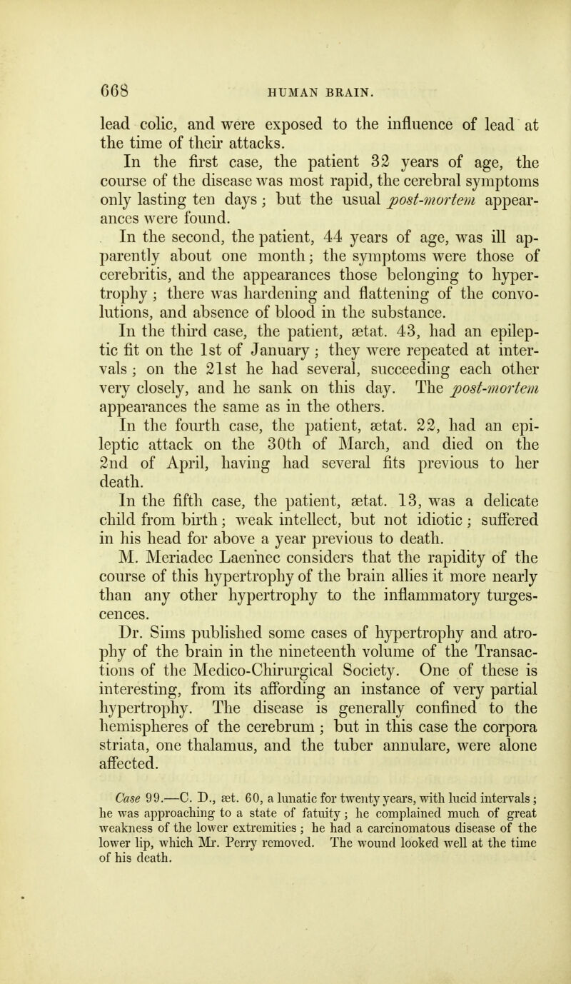 lead colic, and were exposed to the influence of lead at the time of their attacks. In the first case, the patient 32 years of age, the course of the disease was most rapid, the cerebral symptoms only lasting ten days; but the usual ^ost-mortem appear- ances were found. In the second, the patient, 44 years of age, was ill ap- parently about one month; the symptoms were those of cerebritis, and the appearances those belonging to hyper- trophy ; there was hardening and flattening of the convo- lutions, and absence of blood in the substance. In the third case, the patient, aetat. 43, had an epilep- tic fit on the 1st of January; they were repeated at inter- vals ; on the 21st he had several, succeeding each other very closely, and he sank on this day. The jposUmortem appearances the same as in the others. In the fourth case, the patient, setat. 22, had an epi- leptic attack on the 30th of March, and died on the 2nd of April, having had several fits previous to her death. In the fifth case, the patient, setat. 13, was a delicate child from birth; weak intellect, but not idiotic ; sufiered in his head for above a year previous to death. M. Meriadec Laennec considers that the rapidity of the course of this hypertrophy of the brain allies it more nearly than any other hypertrophy to the inflammatory turges- cences. Dr. Sims published some cases of hypertrophy and atro- phy of the brain in the nineteenth volume of the Transac- tions of the Medico-Chirurgical Society. One of these is interesting, from its affording an instance of very partial hypertrophy. The disease is generally confined to the hemispheres of the cerebrum ; but in this case the corpora striata, one thalamus, and the tuber annulare, were alone affected. Case 99.—C. D., set. 60, a lunatic for twenty years, with lucid intervals ; lie was approaching to a state of fatuity; he complained much of great weakness of the lower extremities; he had a carcinomatous disease of the lower lip, which Mi'. Perry removed. The wound looked well at the time of his death.