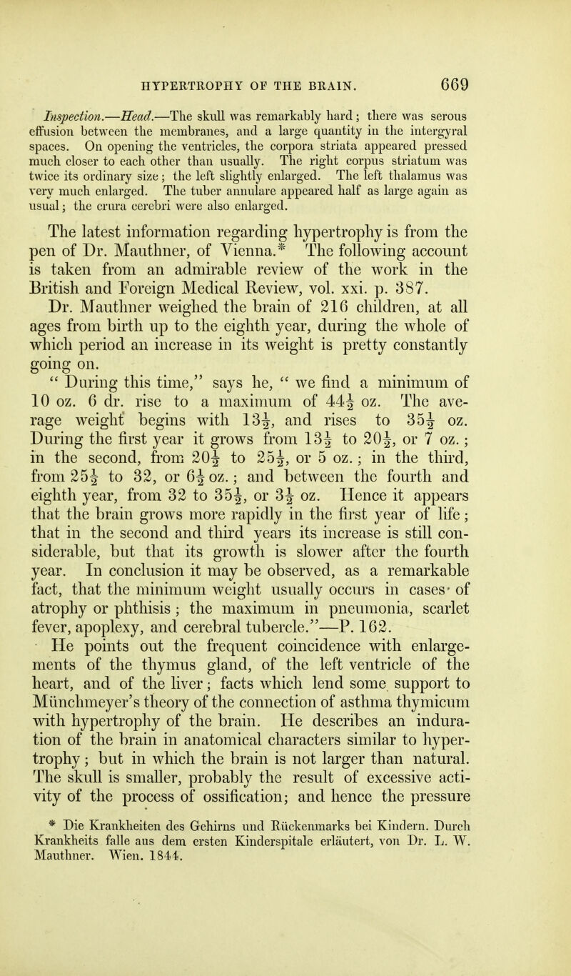 hispection.—Head.—The skull was remarkably hard; there was serous effusion between the membranes, and a large quantity in the interg-yral spaces. On opening the ventricles, the corpora striata appeared pressed much closer to each other than usually. The right corpus striatum was twice its ordinary size; the left slightly enlarged. The left thalamus was very much enlarged. The tuber annulare appeared half as large again as usual; the crm-a cerebri were also enlarged. The latest information regarding hypertrophy is from the pen of Dr. Mauthner, of Vienna.* The following account is taken from an admirable review of the work in the British and Foreign Medical Review, vol. xxi. p. 387. Dr. Mauthner weighed the brain of 216 children, at all ages from birth up to the eighth year, during the whole of which period an increase in its weight is pretty constantly going on.  During this time, says he,  we find a minimum of 10 oz. 6 dr. rise to a maximum of 44J oz. The ave- rage weight begins with 13J, and rises to 35^ oz. During the first year it grows from 13^ to 20^, or 7 oz.; in the second, fromi 20^ to 25^, or 5 oz.; in the third, from 25^ to 32, or 6-^oz.; and between the fourth and eighth year, from 32 to 35^, or 3^ oz. Hence it appears that the brain grows more rapidly in the first year of life; that in the second and third years its increase is still con- siderable, but that its growth is slower after the fourth year. In conclusion it may be observed, as a remarkable fact, that the minimum weight usually occurs in cases- of atrophy or phthisis ; the maximum in pneumonia, scarlet fever, apoplexy, and cerebral tubercle.—P. 162. He points out the frequent coincidence with enlarge- ments of the thymus gland, of the left ventricle of the heart, and of the liver; facts which lend some support to Miinchmeyer's theory of the connection of asthma thymicum with hypertrophy of the brain. He describes an indura- tion of the brain in anatomical characters similar to hyper- trophy ; but in which the brain is not larger than natural. The skull is smaller, probably the result of excessive acti- vity of the process of ossification; and hence the pressure * Die Krankheiten des Gehirns und Eiickenmarks bei Kindern. Durch Krankheits falle aus dem ersten Kinderspitale erlautert, von Dr. L. W. Mauthner. Wien. 1844.