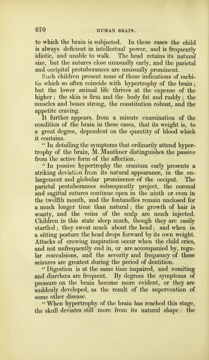 to which the brain is subjected. In these cases the child is always deficient in intellectual power, and is frequently idiotic, and unable to walk. The head retains its natural size, but the sutures close unusually early, and the parietal and occipital protuberances are unusually prominent. Such children present none of those indications of rachi- tis which so often coincide with hypertrophy of the brain; but the lower animal life thrives at the expense of the higher ; the skin is firm and the body fat and ruddy; the muscles and bones strong, the constitution robust, and the appetite craving. It further appears, from a minute examination of the condition of the brain in these cases, that its weight is, to a great degree, dependent on the quantity of blood which it contains.  In detailing the symptoms that ordinarily attend hyper- trophy of the brain, M. Mauthner distinguishes the passive from the active form of the affection. In passive hypertrophy the cranium early presents a striking deviation from its natural appearance, in the en- largement and globular prominence of the occiput. The parietal protuberances subsequently project, the coronal and sagittal sutures continue open in the ninth or even in the twelfth month, and the fontanelles remain unclosed for a much longer time than natural; the growth of hair is scanty, and the veins of the scalp are much injected. Children in this state sleep much, though they are easily startled ; they sweat much about the head; and when in a sitting posture the head drops forward by its own weight. Attacks of crowing inspiration occur when the child cries, and not unfrequently end in, or are accompanied by, regu- lar convulsions, and the severity and frequency of these seizures are greatest during the period of dentition.  Digestion is at the same time impaired, and vomiting and diarrhoea are frequent. By degrees the symptoms of pressure on the brain become more evident, or they are suddenly developed, as the result of the supervention of some other disease.  When hypertrophy of the brain has reached this stage, the skull deviates still more from its natural shape : the