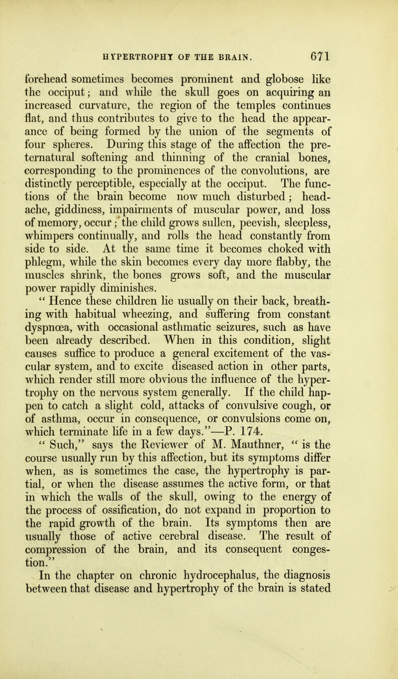 forehead sometimes becomes prominent and globose like the occiput; and while the skull goes on acquiring an increased curvature, the region of the temples continues flat, and thus contributes to give to the head the appear- ance of being formed by the union of the segments of four spheres. During this stage of the affection the pre- ternatural softening and thinning of the cranial bones, corresponding to the prominences of the convolutions, are distinctly perceptible, especially at the occiput. The func- tions of the brain become now much disturbed; head- ache, giddiness, impairments of muscular power, and loss of memory, occur; the child grows sullen, peevish, sleepless, whimpers continually, and rolls the head constantly from side to side. At the same time it becomes choked with phlegm, while the skin becomes every day more flabby, the muscles shrink, the bones grows soft, and the muscular power rapidly diminishes.  Hence these children lie usually on their back, breath- ing with habitual wheezing, and suffering from constant dyspnoea, with occasional asthmatic seizures, such as have been already described. When in this condition, slight causes suffice to produce a general excitement of the vas- cular system, and to excite diseased action in other parts, which render still more obvious the influence of the hyper- trophy on the nervous system generally. If the child hap- pen to catch a slight cold, attacks of convulsive cough, or of asthma, occur in consequence, or convulsions come on, which terminate life in a few days.—P. 174.  Such, says the Reviewer of M. Mauthner,  is the course usually run by this affection, but its symptoms differ when, as is sometimes the case, the hypertrophy is par- tial, or when the disease assumes the active form, or that in which the walls of the skull, owing to the energy of the process of ossification, do not expand in proportion to the rapid growth of the brain. Its symptoms then are usually those of active cerebral disease. The result of compression of the brain, and its consequent conges- tion. In the chapter on chronic hydrocephalus, the diagnosis between that disease and hypertrophy of the brain is stated