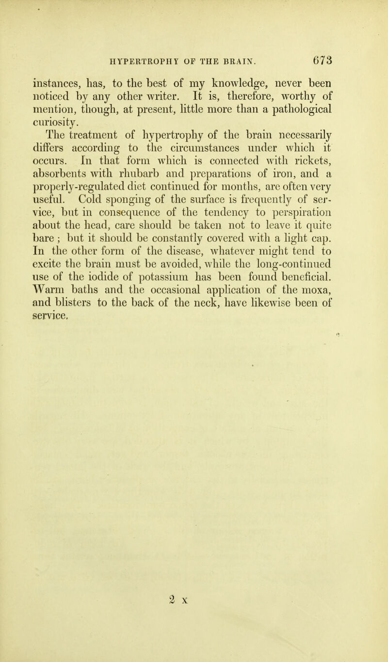 instances, has, to the best of my knowledge, never been noticed by any other writer. It is, therefore, w^orthy of mention, though, at present, httle more than a pathological curiosity. The treatment of hypertrophy of the brain necessarily differs according to the circumstances under which it occurs. In that form which is connected with rickets, absorbents with rhubarb and preparations of iron, and a properly-regulated diet continued for months, are often very useful. Cold sponging of the surface is frequently of ser- vice, but in consequence of the tendency to perspiration about the head, care should be taken not to leave it quite bare ; bat it should be constantly covered with a light cap. In the other form of the disease, whatever might tend to excite the brain must be avoided, while the long-continued use of the iodide of potassium has been found beneficial. Warm baths and the occasional application of the moxa, and blisters to the back of the neck, have likewise been of service. 2 X