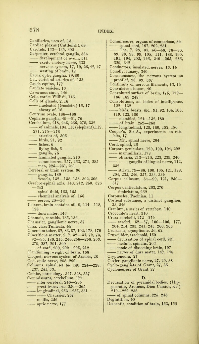 Capillaries, uses of, 13 Cardiac plexus (Cuttlefish), 69 Carotids, 133—135, 302 Carpenter, cerebral ganglia, 334 development of ovum, 311 excito-motory nerve, 333 nervous system, 17, 19, 26,42, 47 wasting of brain, 19 Carus, optic ganglia, 79, 80 Cat, vertebral arteries of, 133 Cauda equina, 177 Caudate vesicles, 16 Cavernous sinus, 146 Cella cordae Willisii, 146 Cells of glands, 2, 16 nucleated (Goodsirs) 16, 17 theory of, 16 Centrum ovale, 186—188 Cephalic ganglia, 49—51, 76 Cerebellum, 218, 245, 266, 278, 332 of animals, 104,113(elephant),119, 271, 275—278 arteries of, 305 birds, 91, 92 fishes, 6 flying fish, 5 ganglia, 76 laminated ganglia, 270 commissures, 257, 263, 271, 285 man, 225—231, 241 Cerebral or brain system, 36 ganglia, 189 vessels, 132—138, 158, 302, 306 Cerebro-spinal axis, 140, 212, 250, 326 —342 spinal fluid, 153, 155 chemical analysis of, 156 nerves, 20—36 Cetacea, brain contains oil, 9, 114—118, 128 dura mater, 143 Chamois, carotids, 135, 136 Chaussier, ganglionic nerve, 37 Cilia, class Tunicata, 44 Cinereum tuber, 8^, 83, 87,102,178, 179 Cineritious matter, 2, 7, 32—34, 72, 73, 92—95, 186, 215, 246,256—258, 263, 279, 287, 291, 300 ■ of cord, 200, 202—205, 212 Clendinning, weight of brain, 168 Cloquet, nervous system of Ascaris, 28 Cod, optic nerve, 288, 290 Columns, spinal, 54, 55, 140, 224—228, 237, 241, 331 Combe, phrenology, 327, 328, 337 Commissures, cerebellum, 177 inter-cerebral, 246—265 • great transverse, 250—265 longitudinal, 253—255, 331 • Chaussier, 257 mollis, 256 optic nerve, 177 Commissures, organs of comparison, 34 spinal cord, 197, 202, 231 The, 7, 28, 34, 56—58, 78—86, 89, 93, 98, 99, 105, 111, 188, 190, 191, 194, 202, 246, 249—265, 286, 329, 342 Conductors, insulated, nerves, 13, 14 Conolly, lunacy, 340 Consciousness, the nervous system no proof of, 26, 39, 337 Continuity of nervous filaments, 13, 14 Convulsive diseases, 40 Convoluted surface of brain, 175, 179— 186, 189, 248 Convolutions, an index of intelligence, 122—132 birds, beasts, &c., 91, 92, 104, 105, 119, 122, 180 classified, 124—132, 180 of brain, 252—263 • longitudinal, 128, 180, 182, 186 Cooper's, Sir A., experiments on rab- bits, 17 Mr., spinal nerve, 204 Cord, spinal, 26 Corpora geniculata, 120, 190, 194, 292 mammillaria, 178 olivaria, 213—215, 223, 239, 240 ganglia of lingual nerve, 112, 332 striata, 79—86, 100, 105, 121, 189, 204, 235, 246, 257, 333, 334 Corpus callosum, 34—99, 121, 250— 317 Corpus denticulatum, 263,270 fimbriatum, 262 Corpuscles, Pacinian, 11 Cortical substance, a distinct ganglion, 33, 246 Cranium, a series of vertebrae, 140 Crocodile's heart, 310 Crura cerebelli, 272—274 cerebri, 52—57, 100—106, 177, 204, 214, 233, 241, 243, 260, 263 Crustacea, aganglionic, 56, 62 Cruveilhier, arachnoid, 150 decussation of spinal cord, 221 medulla spinalis, 203 mode of dissecting brain, 197 nerves of dura mater, 147, 148 Cryptoneura, 27 Cuvier, ganglionic nerve, 27, 29, 38 Cyclo-gangliata of Grant, 27, 36 Cycloneurose of Grant, 27 D. Decussation of pyramidal bodies, (Hip- pocrates, Aretaeus, Dion Cassius, &c.) 219—222, 256 of spinal columns, 225, 243 Deglutition, 40 Dementia, condition of brain, 153, 155