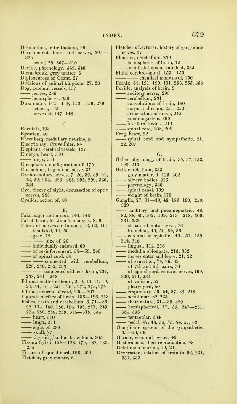 Desmoulins, optic thalami, 79 Development, brain and nerves, 307— 325 law of, 29, 307—310 Deville, phrenology, 339, 340 Diemebrouk, grey matter, 3 Diploneurose of Grant, 27 Divisions of animal kingdom, 27, 28 Dog, cerebral vessels, 137 • nerves, 286 hemispheres, 336 Dura mater, 142—144, 152—159, 279 cetacea, 143 nerves of, 147, 148 E. Edentata, 103 Egestion, 40 Ehrenberg, medullary neurine, 9 Electric ray, Cruveilhier, 84 Elephant, cerebral vessels, 137 Embryo, heart, 310 lungs, 311 Encephalon, configuration of, 175 Eustachius, trigeminal nerve, 37 Excito-motory nerves, 7, 26, 36, 39, 41, 43, 52, 203, 223, 285, 295, 299, 330, 334 Eye, theory of sight, decussation of optic nerves, 288 Eyelids, action of, 40 F. Falx major and minor, 144, 148 Fat of brain, M. John's analysis, 8, 9 Fibres of nerves continuous, 13, 60, 161 insulated, 14, 60 grey, 19 , size of, 20 individually endowed, 60 of re-inforcement, 55—59, 243 of spinal cord, 54 connected with cerebellum, 228, 230, 232, 233 connected with cerebrum, 237, 238, 241—248 Fibrous matter of brain, 2, 9, 10, 14, 19, 24, 34, 161, 251—264, 272, 273,274 Fibrous neurine of cord, 200—207 Figurate surface of brain, 186—196, 253 Fishes, brain and cerebellum, 6, 71—86, 92, 114, 180, 186, 194, 195, 217, 249, 274, 280, 288, 289, 314—318, 334 heart, 310 lungs, 311 sight of, 288 skull, 77 thyroid gland or branchiola, 305 Fissiira Sylvii, 124—128, 179, 182, 183, 255 Fissure of spinal cord, 198, 202 Fletcher, grey matter, 6 Fletcher's Lectures, history of ganglionic nerves, 37 Flourens, cerebellum, 230 hemispheres of brain, 75 manifestations of intellect, 335 Fluid, cerebro-spinal, 153—155 chemical analysis of, 156 Fornix, 34, 121, 190, 191, 253, 255, 258 Foville, analysis of brain, 9 auditory nerve, 298 cerebellum, 231 convolutions of brain, 180 corpus callosum, 251, 252 decussation of nerve, 243 pneumogastric, 300 restiform bodies, 214 spinal cord, 208, 209 Frog, heart, 22 spinal cord and sympathetic, 21, 22, 207 G. Galen, physiology of brain, 35, 37, 133, 190, 210 Gall, cerebellum, 333 grey matter, 4, 125, 202 olivary bodies, 216 phrenology, 338 spinal canal, 199 weight of brain, 170 Ganglia, 27, 31—39, 48, 189, 190, 250, 329 auditory and pneumogastric, 48, 82, 88, 89, 102, 109, 213—218, 300, 331, 332 at base of optic nerve, 76 branchial, 49, 50, 84, 86 cerebral or cephalic, 49—51, 189, 244, 246 lingual, 112, 216 medulla oblongata, 213, 332 nerves enter and leave, 21, 22 of sensation, 74, 76, 89 of 7th and 8th pairs, 76 of spinal cord, roots of nerves, 199, 200, 211, 231 of volition, 52 pharyngeal, 50 respiratory, 50, 54, 87, 89, 218 semilunar, 32, 235 their nature, 31—35, 329 hemispherical, 17, 33, 247—251, 334, 335 tentacular, 334 pedal, 47, 48, 50, 53, 54, 57, 62 Ganglionic system of the sympathetic, 35—50, 69 Garner, vision of oyster, 46 Gasteropoda, their reproduction, 48 Gelatinous neurine, 19, 24 Generation, relation of brain to, 96, 231, 331, 333