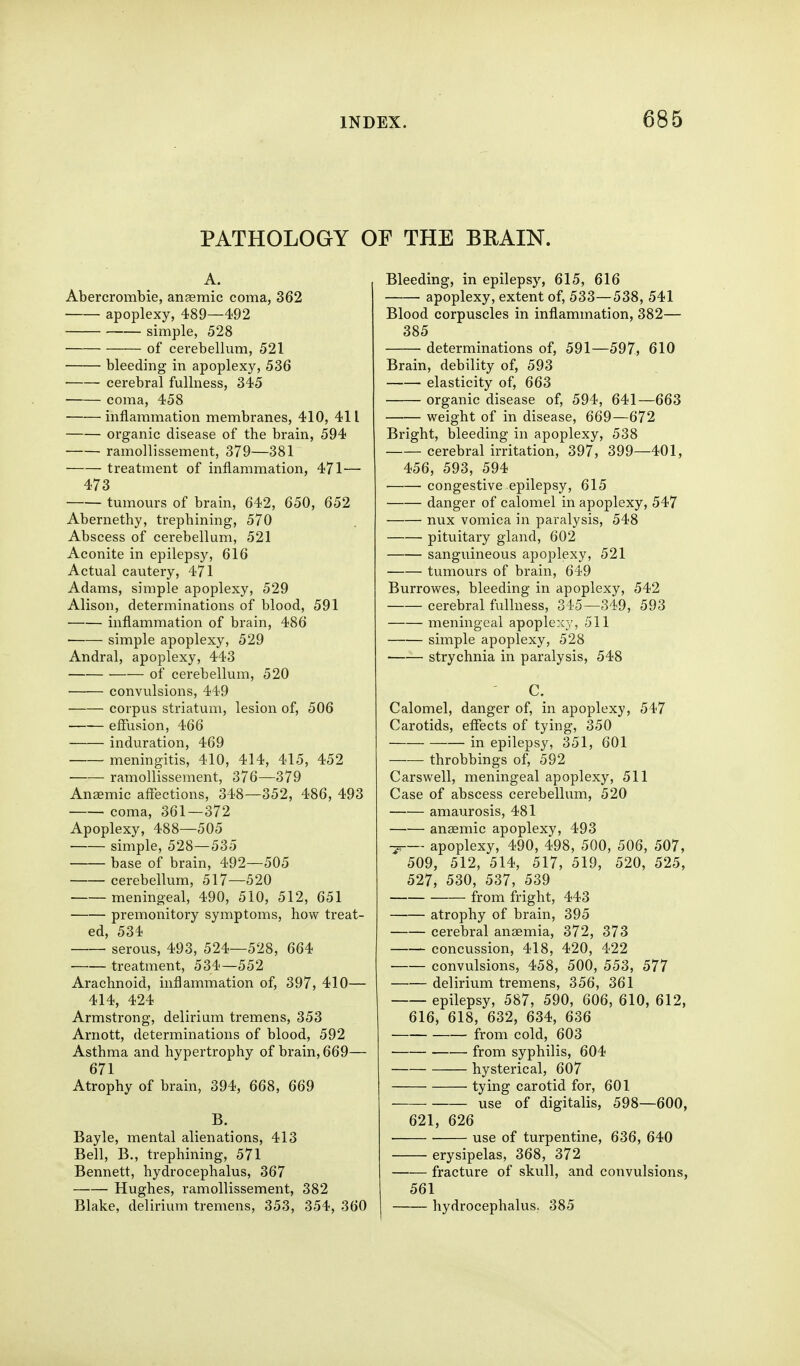 PATHOLOGY OF THE BEAIN. A. Abercrombie, anaemic coma, 362 apoplexy, 489—492 simple, 528 of cei-ebellum, 521 bleeding in apoplexy, 536 cerebral fullness, 345 coma, 458 inflammation membranes, 410, 411 organic disease of the brain, 594 ramollissement, 379—381 treatment of inflammation, 471— 473 ■ tumours of brain, 642, 650, 652 Abernethy, trephining, 570 Abscess of cerebellum, 521 Aconite in epilepsy, 616 Actual cautery, 471 Adams, simple apoplexy, 529 Alison, determinations of blood, 591 inflammation of brain, 486 simple apoplexy, 529 Andral, apoplexy, 443 of cerebellum, 520 convulsions, 449 corpus striatum, lesion of, 506 effusion, 466 induration, 469 meningitis, 410, 414, 415, 452 ramollissement, 376—379 Anaemic affections, 348—352, 486, 493 coma, 361—372 Apoplexy, 488—505 simple, 528—535 base of brain, 492—505 cerebellum, 517—520 meningeal, 490, 510, 512, 651 premonitory symptoms, how treat- ed, 534 serous, 493, 524—528, 664 treatment, 534—552 Arachnoid, inflammation of, 397, 410— 414, 424 Armstrong, delirium tremens, 353 Arnott, determinations of blood, 592 Asthma and hypertrophy of brain, 669— 671 Atrophy of brain, 394, 668, 669 B. Bayle, mental alienations, 413 Bell, B., trephining, 571 Bennett, hydrocephalus, 367 Hughes, ramollissement, 382 Blake, delirium tremens, 353, 354, 360 Bleeding, in epilepsy, 615, 616 apoplexy, extent of, 533—538, 541 Blood corpuscles in inflammation, 382— 385 determinations of, 591—597., 610 Brain, debility of, 593 elasticity of, 663 organic disease of, 594, 641—663 weight of in disease, 669—672 Bright, bleeding in apoplexy, 538 cerebral irritation, 397, 399—401, 456, 593, 594 ■ congestive epilepsy, 615 danger of calomel in apoplexy, 547 nux vomica in paralysis, 548 pituitary gland, 602 sanguineous apoplexy, 521 tumours of brain, 649 Burrowes, bleeding in apoplexy, 542 cerebral fullness, 345—349, 593 meningeal apoplexy, 511 simple apoplexy, 528 strychnia in paralysis, 548 C. Calomel, danger of, in apoplexy, 547 Carotids, effects of tying, 350 in epilepsy, 351, 601 throbbings of, 592 Carswell, meningeal apoplexy, 511 Case of abscess cerebellum, 520 amaurosis, 481 anasmic apoplexy, 493 apoplexy, 490, 498, 500, 506, 507, 509, 512, 514, 517, 519, 520, 525, 527, 530, 537, 539 from fright, 443 atrophy of brain, 395 cerebral anaemia, 372, 373 concussion, 418, 420, 422 convulsions, 458, 500, 553, 577 delirium tremens, 356, 361 epilepsy, 587, 590, 606, 610, 612, 616, 618, 632, 634, 636 from cold, 603 from syphilis, 604 hysterical, 607 tying carotid for, 601 use of digitalis, 598—600, 621, 626 use of turpentine, 636, 640 erysipelas, 368, 372 fracture of skull, and convulsions, 561 hydrocephalus. 385