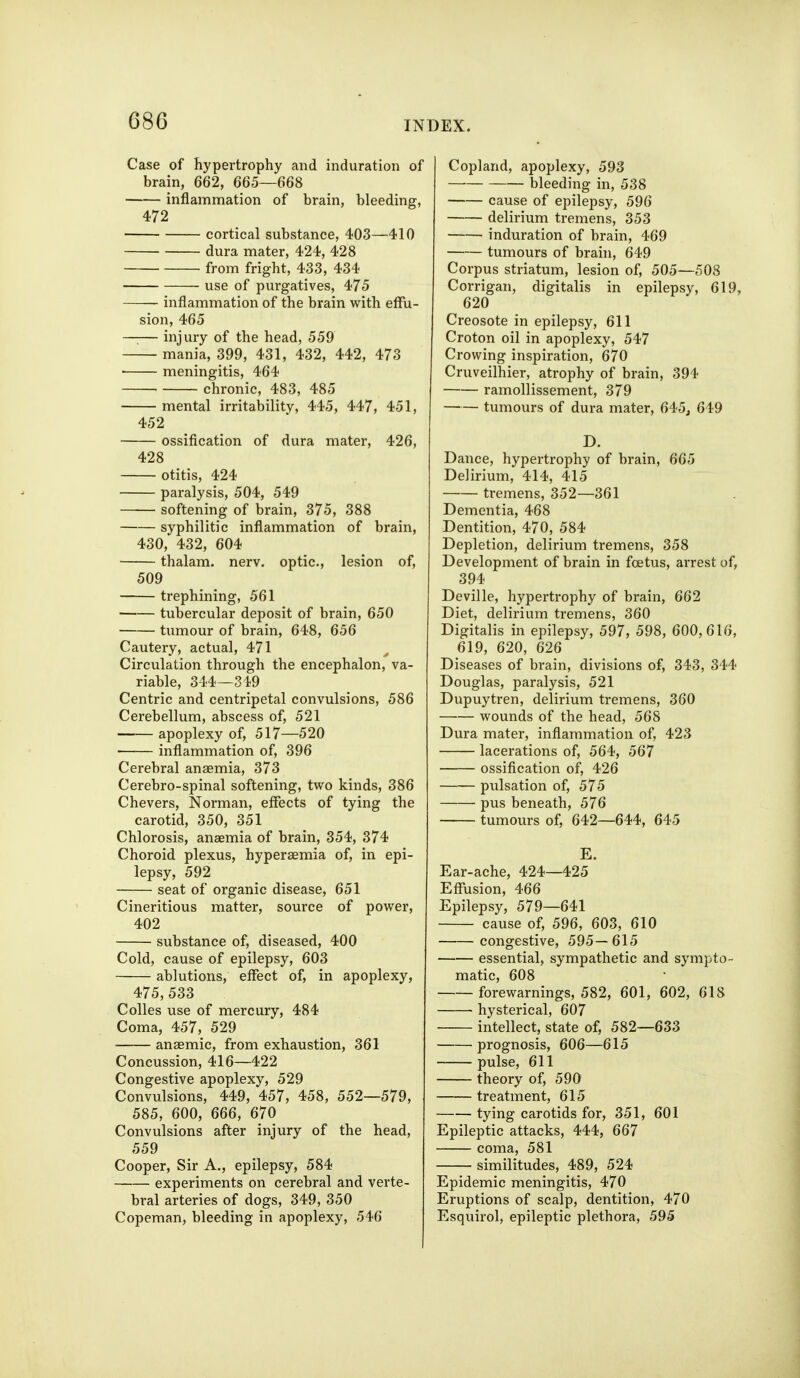 Case of hypertrophy and induration of brain, 662, 665—66S inflammation of brain, bleeding, 472 cortical substance, 403—410 dura mater, 424, 428 from fright, 433, 434 use of purgatives, 475 inflammation of the brain with effu- sion, 465 injury of the head, 559 mania, 399, 431, 432, 442, 473 • meningitis, 464 chronic, 483, 485 mental irritability, 445, 447, 451, 452 ossification of dura mater, 426, 428 otitis, 424 paralysis, 504, 549 softening of brain, 375, 388 syphilitic inflammation of brain, 430, 432, 604 thalam. nerv. optic, lesion of, 509 trephining, 561 tubercular deposit of brain, 650 tumour of brain, 648, 656 Cautery, actual, 471 Circulation through the encephalon, va- riable, 344—319 Centric and centripetal convulsions, 586 Cerebellum, abscess of, 521 apoplexy of, 517—520 inflammation of, 396 Cerebral anaemia, 373 Cerebro-spinal softening, two kinds, 386 Chevers, Norman, effects of tying the carotid, 350, 351 Chlorosis, anaemia of brain, 354, 374 Choroid plexus, hypersemia of, in epi- lepsy, 592 seat of organic disease, 651 Cineritious matter, source of power, 402 substance of, diseased, 400 Cold, cause of epilepsy, 603 ablutions, effect of, in apoplexy, 475, 533 Colles use of mercury, 484 Coma, 457, 529 anaemic, from exhaustion, 361 Concussion, 416—422 Congestive apoplexy, 529 Convulsions, 449, 457, 458, 552—579, 585, 600, 666, 670 Convulsions after injury of the head, 559 Cooper, Sir A., epilepsy, 584 experiments on cerebral and verte- bral arteries of dogs, 349, 350 Copeman, bleeding in apoplexy, 546 Copland, apoplexy, 593 bleeding in, 538 cause of epilepsy, 596 delirivim tremens, 353 induration of brain, 469 tumours of brain, 649 Corpus striatum, lesion of, 505—508 Corrigan, digitalis in epilepsy, 619, 620 Creosote in epilepsy, 611 Croton oil in apoplexy, 547 Crowing inspiration, 670 Cruveilhier, atrophy of brain, 394 ramollissement, 379 tumours of dura mater, 645^ 649 D. Dance, hypertrophy of brain, 665 Delirium, 414, 415 tremens, 352—361 Dementia, 468 Dentition, 470, 584 Depletion, delirium tremens, 358 Development of brain in foetus, arrest of, 394 Deville, hypertrophy of brain, 662 Diet, delirium tremens, 360 Digitalis in epilepsy, 597, 598, 600,616, 619, 620, 626 Diseases of brain, divisions of, 343, 344 Douglas, paralysis, 521 Dupuytren, delirium tremens, 360 wounds of the head, 568 Dura mater, inflammation of, 423 lacerations of, 564, 567 ossification of, 426 pulsation of, 575 pus beneath, 576 tumours of, 642—644, 645 E. Ear-ache, 424—425 Effusion, 466 Epilepsy, 579—641 cause of, 596, 603, 610 congestive, 595—615 essential, sympathetic and sympto- matic, 608 forewarnings, 582, 601, 602, 618 hysterical, 607 • intellect, state of, 582—633 prognosis, 606—615 pulse, 611 theory of, 590 treatment, 615 tying carotids for, 351, 601 Epileptic attacks, 444, 667 coma, 581 similitudes, 489, 524 Epidemic meningitis, 470 Eruptions of scalp, dentition, 470 Esquirol, epileptic plethora, 595