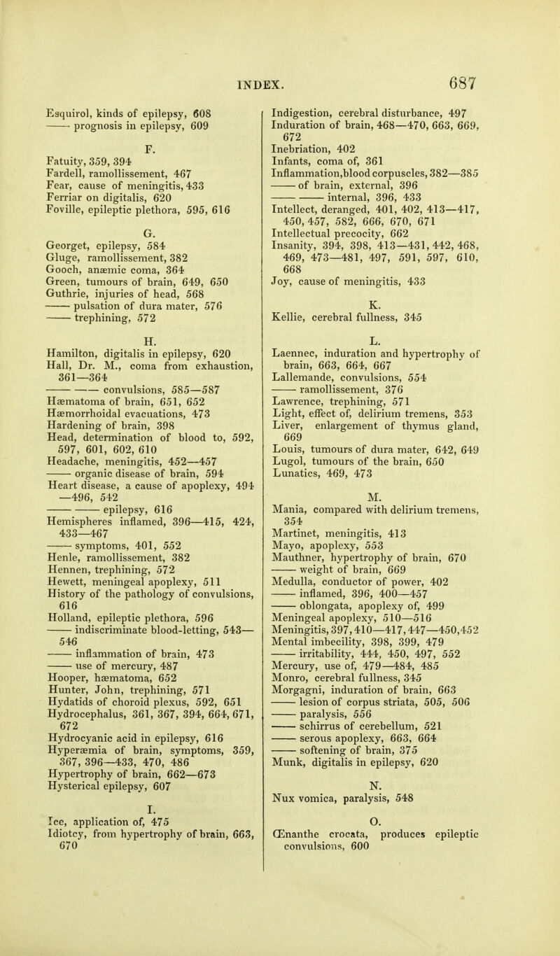 Eaquirol, kinds of epilepsy, 608 prognosis in epilepsy, 609 F. Fatuity, 359, 394 Fardell, ramollisseraent, 467 Fear, cause of meningitis, 433 Ferriar on digitalis, 620 Foville, epileptic plethora, 595, 616 G. Georget, epilepsy, 584 Gluge, ramollissement, 382 Gooch, anaemic coma, 364 Green, tumours of brain, 649, 650 Guthrie, injuries of head, 568 pulsation of dura mater, 576 trephining, 572 H. Hamilton, digitalis in epilepsy, 620 Hall, Dr. M., coma from exhaustion, 361—364 convulsions, 585—587 Haematoma of brain, 651, 652 Hsemorrhoidal evacuations, 473 Hardening of brain, 398 Head, determination of blood to, 592, 597, 601, 602, 610 Headache, meningitis, 452—457 organic disease of brain, 594 Heart disease, a cause of apoplexy, 494 —496, 542 epilepsy, 616 Hemispheres inflamed, 396—415, 424, 433—467 symptoms, 401, 552 Henle, ramollissement, 382 Hennen, trephining, 572 Hewett, meningeal apoplexy, 511 History of the pathology of convulsions, 616 Holland, epileptic plethora, 596 indiscriminate blood-letting, 543— 546 inflammation of brain, 473 \ise of mercury, 487 Hooper, haematoma, 652 Hunter, John, trephining, 571 Hydatids of choroid plexus, 592, 651 Hydrocephalus, 361, 367, 394, 664, 671, 672 Hydrocyanic acid in epilepsy, 616 Hyperaemia of brain, symptoms, 359, 367, 396—433, 470, 486 Hypertrophy of brain, 662—673 Hysterical epilepsy, 607 I. Ice, application of, 475 Idiotcy, from hypertrophy of brain, 663, 670 Indigestion, cerebral disturbance, 497 Induration of brain, 468—470, 663, 669, 672 Inebriation, 402 Infants, coma of, 361 Inflammation,blood corpuscles, 382—385 of brain, external, 396 internal, 396, 433 Intellect, deranged, 401, 402, 413—417, 450,457, 582, 666, 670, 671 Intellectual precocity, 662 Insanity, 394, 398, 413—431,442,468, 469, 473—481, 497, 591, 597, 610, 668 Joy, cause of meningitis, 433 K. Kellie, cerebral fullness, 345 L. Laennec, induration and hypertrophy of brain, 663, 664, 667 Lallemande, convulsions, 554 ramollissement, 376 Lawrence, trephining, 571 Light, effect of, delirium tremens, 353 Liver, enlargement of thymus gland, 669 Louis, tumours of dura mater, 642, 649 Lugol, tumours of the brain, 650 Lunatics, 469, 473 M. Mania, compared with delirium tremens, 354 Martinet, meningitis, 413 Mayo, apoplexy, 553 Mauthner, hypertrophy of brain, 670 weight of brain, 669 Medulla, conductor of power, 402 inflamed, 396, 400—457 oblongata, apoplexy of, 499 Meningeal apoplexy, 510—516 Meningitis, 397,410—417,447—450,452 Mental imbecility, 398, 399, 479 irritability, 444, 450, 497, 552 Mercury, use of, 479—484, 485 Monro, cerebral fullness, 345 Morgagni, induration of brain, 663 lesion of corpus striata, 505, 506 paralysis, 556 schirrus of cerebellum, 521 serous apoplexy, 663, 664 softening of brain, 375 Munk, digitalis in epilepsy, 620 N. Nux vomica, paralysis, 548 O. (Enanthe crocata, produces epileptic convulsions, 600