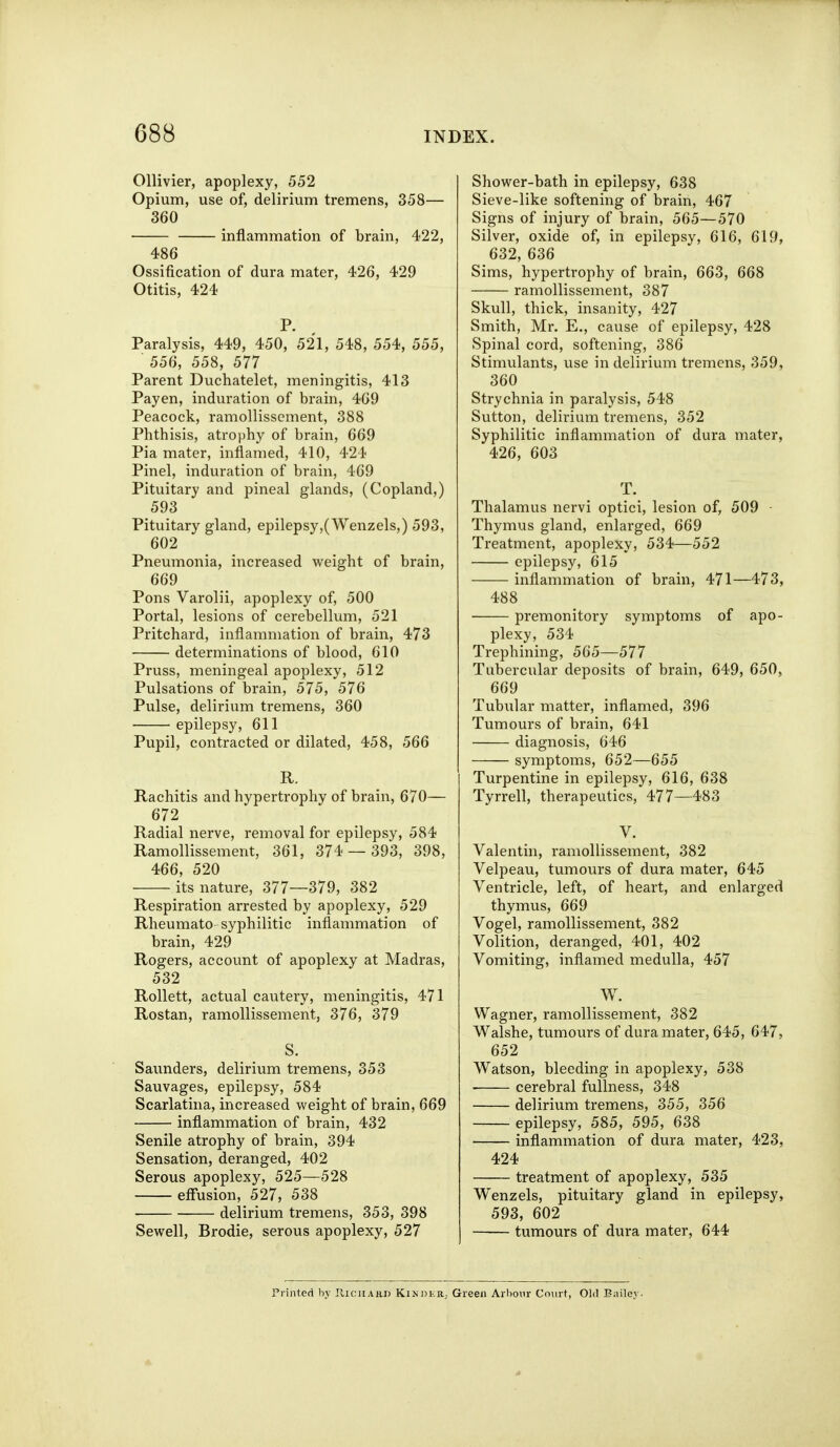 Ollivier, apoplexy, 552 Opium, use of, delirium tremens, 358— 360 inflammation of brain, 422, 486 Ossification of dura mater, 426, 429 Otitis, 424 P. Paralysis, 449, 450, 521, 548, 554, 555, 556, 558, 577 Parent Duchatelet, meningitis, 413 Payen, induration of brain, 469 Peacock, ramollisscment, 388 Phthisis, atrophy of brain, 669 Pia mater, inflamed, 410, 424 Pinel, induration of brain, 469 Pituitary and pineal glands, (Copland,) 593 Pituitary gland, epilepsy,(Wenzels,) 593, 602 Pneumonia, increased weight of brain, 669 Pons Varolii, apoplexy of, 500 Portal, lesions of cerebellum, 521 Pritchard, inflammation of brain, 473 determinations of blood, 610 Pruss, meningeal apoplexy, 512 Pulsations of brain, 575, 576 Pulse, delirium tremens, 360 epilepsy, 611 Pupil, contracted or dilated, 458, 566 R. Rachitis and hypertrophy of brain, 670— 672 Radial nerve, removal for epilepsy, 584 Ramollissement, 361, 374 — 393, 398, 466, 520 its nature, 377—379, 382 Respiration arrested by apoplexy, 529 Rheumato syphilitic inflammation of brain, 429 Rogers, account of apoplexy at Madras, 532 Rollett, actual cautery, meningitis, 471 Rostan, ramollissement, 376, 379 S. Saunders, delirium tremens, 353 Sauvages, epilepsy, 584 Scarlatina, increased weight of brain, 669 inflammation of brain, 432 Senile atrophy of brain, 394 Sensation, deranged, 402 Serous apoplexy, 525—528 effusion, 527, 538 delirium tremens, 353, 398 Sewell, Brodie, serous apoplexy, 527 Shower-bath in epilepsy, 638 Sieve-like softening of brain, 467 Signs of injury of brain, 565—570 Silver, oxide of, in epilepsy, 616, 619, 632, 636 Sims, hypertrophy of brain, 663, 668 ramollissement, 387 Skull, thick, insanity, 427 Smith, Mr. E., cause of epilepsy, 428 Spinal cord, softening, 386 Stimulants, use in delirium tremens, 359, 360 Strychnia in paralysis, 548 Sutton, delirium tremens, 352 Syphilitic inflammation of dura mater, 426, 603 T. Thalamus nervi optici, lesion of, 509 ■ Thymus gland, enlax'ged, 669 Treatment, apoplexy, 534—552 epilepsy, 615 inflammation of brain, 471—473, 488 premonitory symptoms of apo- plexy, 534 Trephining, 565—577 Tubercular deposits of brain, 649, 650, 669 Tubular matter, inflamed, 396 Tumours of brain, 641 diagnosis, 646 symptoms, 652—655 Turpentine in epilepsy, 616, 638 Tyrrell, therapeutics, 477—483 V. Valentin, ramollissement, 382 Velpeau, tumours of dura mater, 645 Ventricle, left, of heart, and enlarged thymus, 669 Vogel, ramollissement, 382 Volition, deranged, 401, 402 Vomiting, inflamed medulla, 457 W. Wagner, ramollissement, 382 Walshe, tumours of dura mater, 645, 647, 652 Watson, bleeding in apoplexy, 538 cerebral fullness, 348 delirium tremens, 355, 356 epilepsy, 585, 595, 638 inflammation of dura mater, 423, 424 treatment of apoplexy, 535 Wenzels, pituitary gland in epilepsy, 593, 602 tumours of dura mater, 644 Printed by JliciiAnn Kikher, Green Arbour Court, Old Bailey-