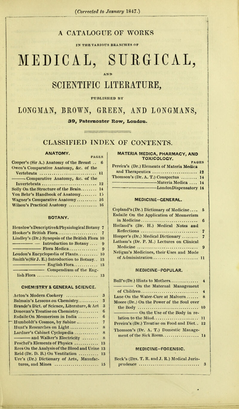 {Corrected to January 1847.) A CATALOGUE OF WORKS SN THE VARIOUS BRANCHES OF MEDICAL, SURGICAL, SCIENTIFIC LITERATURE, PtJBLISHED BY LONGMAN, BROWN, GREEN, AND LONGMANS, 39, Paternoster Row, Londou. CLASSIFIED INDEX OF CONTENTS. ANATOMY. PAGES Cooper's (Sir A-) Anatomy of the Breast .. 6 Owen's Comparative Anatomy, &c. of the Vertebrata 11 Comparative Anatomy, &c. >©€ th« Invertebrata 12 Solly On the Structure of th£ Brain. 14 Von Behr's Handbook of Anatomy, 15 Wagner'^ Comparative Anatomy 16 Wilson's Practical Anatomy 16 BOTANY. Henslow'sDescriptive&PhysiologicalBotany 7 Hooker's British Flora 7 Lindley's (Dr.) Synopsis of the British Flora 10 Introdaction to Botany 9 Flora Medica 9 Loudon's Encyclopaedia of Plants.; 10 Smith's (Sir J. E.) Introduction to Botany.. 13 English Flora 13 Compendium of the Eng- lish Flora . 13 CHEMISTRY X GENERAL SCIENCE. Acton's Modern Cookery 3 Balmain's Lessons on Chemistry 3 Brando's Diet, of Science, Literature, & Art 3 Donovan's Treatise on Chemistry 6 Esdaile On Mesmerism in India 6 ~ Humboldt's Cosmos, by Sabine 7 Hunt's Researches on Light 8 Lardner's Cabinet Cyclopaedia 8 and Walker's Electricity 8 Peschel's Elements of Physics 13 Rees On the Analysis of the Blood and Urine 13 Reid (Dr. D. B.) On Ventilation 13 Ure's (Dr.) Dictionary of Arts, Manufac- tures, and Mines 15 MATERIA MEDICA, PHARMACY, AND TOXJCOLOGV. PAGES Pereira's <Dr.) Elements of Materia Medica and Tlifirapeutics 12 Thomson's (Dr. A. T.) Conspectus 14 Materia Medica 14 LondonDispensatory 14 MEDICINE-GENERAL. Copland's (Dr.) Dictionary of Medicine 5 Esdaile On the Application of Mesmerism in Medicine 6 Holland's (Dr. H.) Medical Notes aad Reflections 1 Hooper's (Dr.) Medical Dictionary 7 Latham's (Dr. P. M.) Lectures on Clinical Medicine , 9 Neligan's Medicines, their Uses and Mode of Administration 11 MEDiCINE-POPULAR. Buirs<Dr.) Hints to Mothers 4 On the Maternal Management of Children 4 Lane On the Water-Cure at Malvern 8 Moore (Dr.) On the Power of the Soul over the Body 10 On the Use of the Body in re- lation to the Mind 11 Pereira's (Dr.) Treatise on Food and Diet.. 12 Thomson's (Dr. A. T.) Domestic Manage- ment of the Sick Room.., , 14 MEDICINE-FORENSIC. Beck's (Drs. T. R. and J. R.) Medical Juris- prudence