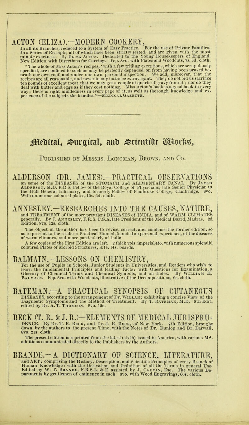 ACTON (ELIZA).-MODERN COOKERY, In all its Branches, reduced to a System of Easy Practice. For the use of Private Families. In a Series of Receipts, all of which have been strictly tested, and are given with the most minute exactness. By Eliza Acton. Dedicated to the Young Housekeepers of England. New Edition, with Directions for Carving. Fcp. 8vo. with Plates and Woodcuts, 7s. 6d. cloth.  The whole of Miss Acton's recipes, 'with a few trifling exceptions, which are scrupulously specified, are confined to such as may be perfectly depended on from having been proved be- neath our own roof, and under our own persona! inspection.' We add, moreover, that the recipes are all reasonable, and never in any instance extravagant. They do not bid us sacrifice ten pounds of excellent meat, that we may get a couple of quarts of gravy from it; nor do they deal with butter and eggs as if they cost nothing. Miss Acton's book is a good book in every way; there is right-mindedness in every page of it, as well as thorough knowledge and ex- perience of the subjects she handles.—Medical Gazette. Published by Messrs. Longman,, Brown^ and Co. ALDERSON (DR. JAMES).-PRACTICAL OBSERVATIONS on some of the DISEASES of the STOMACH and ALIMENTARY CANAL. By James Alderson, M.D. F.R S. Fellow of the Royal College of Physicians, late Senior Physician to the Hull General Infirmary, and formerly Fellow of Pembroke College, Cambridge. 8vo. With numerous coloured plates, 10s. 6d. cloth. ANNESLEY.-RESEARCHES INTO THE CAUSES, NATURE, and TREATMENT of the more prevalent DISEASES of INDIA, and of WARM CLIMATES generally. By J. Annesley, F.R.S. F.S.A. late President of tlie Medical Board,Madras. 2d Edition. 8vo. 12s. cloth. The object of the author has been to revise, correct, and condense the former edition, so as to present to the reader a Practical Manual, founded on personal experience, of the diseases of warm climates, and more particularly of India. A few copies of the First Edition are left. 2 thick vols, imperial 4to. with numerous splendid coloured Plates of Morbid Structures, ^14.14s. boards. BALMAIN.-LESSONS ON CHEMISTRY, For the use of Pupils in Schools, Junior Students in Universities, and Readers vdio wish to learn the fundamental Principles and leading Facts: with Questions for Examination, a Glossary of Chemical Terms and Chemical Symbols, and an Index. By William H. Balmain. Fcp. Bvo. with Woodcuts, illustrative of the Decompositions, 6s. cloth. BATEMAN.-A PRACTICAL SYNOPSIS OE CUTANEOUS DISEASES, according to the arrangement of Dr. Willan; exhibiting a concise View of the Diagnostic Symptoms and the Method of Treatment. By T. Bateman, M.D. 8th Edit, edited by Dr. A.T. Thomson. 8vo. 15s. BECK (T. R. & J. R.)-ELEMENTS OP MEDICAL JURISPRU- DENCE. By Dr. T. R. Beck, and Dr. J. R. Beck, of New York. 7th Edition, brought down by the authors to the present Time, with the Notes of Dr. Dunlop and Dr. Darwall, 8vo. 21s. cloth. The present edition is reprinted from the latest (sixth) issued in America, with various MS. additions communicated directly to the Publishers by the Authors. BRANDE.-A DICTIONARY OP SCIENCE, LITERATURE, ?.nd ART; comprising the History, Description, and Scientific Principles of every Branch of Human Knowledge: with the Derivation and Definition of all the Terms in general Use. Edited by W. T. Brande, F.R.S.L. & E. assisted by J. Cauvin, Esq. The various De- partments by gentlemen of eminence in each. 8vo. with Wood Engravings, 60s. cloth.