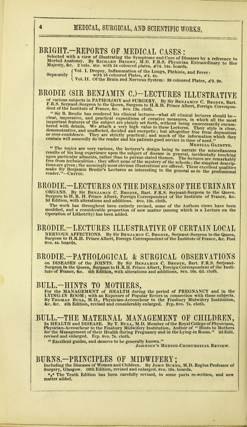 MEDICAL, SURGICAL, AND SCIENTIFIC WORKS, BRIGHT-REPORTS OF MEDICAL CASES : Selected with a view of illustrating the Symptoms and Cure of Diseases by a reference to Morbid Anatomy. By Richard Bright, M.D. F.R.S. Physician Extraordinary to Her Majesty, &c. 2 vols. 4to. with 54 coloured plates, ^14. 14s. boards. '^'''^ry to ner ( Vol. I. Dropsy, Inflammation of the Lungs, Phthisis, and Fever • Separately] with 16 coloured Plates, ^^4. 4s. ^cvci. ( Vol. II. Of the Brain and Nervous System: 38 coloured Plates, ^9. 9s. BRODIE (SIR BENJAMIN C.)-LECTURES ILLUSTRATIVE of various subjects in PATHOLOGY and SURGERY. By Sir Benjamin C. Bropie, Bart F.R S. Serjeant-Siir-eon to the Qi.een, Surgeon to H.R.H. Prince Albert, Foreign Corresnon dent of the Institute of France, &c. 8vo. 12s. cloth. icis'-ires.pon Sir B. Brodie has rendered his clinical lectures-what all clinical lectures should be- clear, impressive, and practical expositions of curative measures, in which all the most important features of the subject are plainly set forth, without being unnecessarily enSm- bered with details We attach a very high value to these Lectures! Their style is cS demonstrative, and unaffected, decided and energetic; but altogether free from do-matism or over-confidence They are strictly practical; and much of the informatio^ which he^ contain will assuredly do the reader and his patients good service in time of need. Medical Gazette.  }^^^^f very various, the lecturer's design being to narrate the miscellaneous results of his long experience upon the subject of disease ingeneral, incidentTllf ?oSn' upon particular ailments, rather than to pursue stated themes. The lectures are remarkaWv free from technicalities : they affect none of the mystery of the schools : the siSS^dS in tions are given ; the seemingly most obvious illustrations are offered. These excelK qiSi es Ser CRm?' interesting to the general as to the profess orial BRODIE.-LECTURES ON THE DISEASES OE THE URINARY ORGANS. By Sir Benjamin C. Brodie, Bart. F.R.S. Serjeant-Surgeon to the Queen. Surgeon to H. R. H. Prince Albert, Foreign Correspondent of the Institute of France, &c. 3d Edition, with alterations and additions. 8vo. 12s. cloth. The work has throughout been entirely revised, some of the Authors views have been modified, and a considerable proportion of new matter (among which is a Lecture on the Operation of Lithotrity) has been added. BRODIE.-LECTURES ILLUSTRATIVE OF CERTAIN LOCAL NERVOUS AFFECTIONS. By Sir Benjamin C. Brodie, Serjeant-Surgeon to the Queen, Surgeon to H.R.H. Prince Albert, Foreign Correspondent of the Institute of France, &c. Post 8vo. 4s. boards, BRODIE.-PATHOLOGICAL & SURGICAL OBSERVATIONS on DISEASES of the JOINTS. By Sir Benjamin C. Brodie, Bart. F.R.S. Serjeant- Surgeon t6 the Queen, Surgeon to H.R.H. Prince Albert, Foreign Correspondent of the Insti- tute of France, &c. 4th Edition, with alterations and additions, 8vo. 10s. 6d. cloth. BULL.-HINTS TO MOTHERS, For the MANAGEMENT of HEALTH during the period of PREGNANCY and in the LYING-IN ROOM ; with an Exposure of Popular Errors in connection with those subjects. By Thomas Bull, M.D., Physician-Accoucheur to the Finsbury Midwifery Institution, &c. &c. 4th Edition, revised and considerably enlarged. Fcp. 8vo. 7s. cloth. BULL.-THE MATERNAL MANAGEMENT OF CHILDREN, In HEALTH and DISEASE. By T. Bull, M.D. Member of the Royal College of Physicians, Physician-Accoucheur to the Finsbury Midwifery Institution, Author of  Hints to Mothers for the Management of their Health during Pregnancy and in the Lying-in Room. 2d Edit, revised and enlarged. Fcp. 8vo. 7s. cloth.  Excellent guides, and deserve to be generally known. Johnson's Medico-Chirurgical Review. BURNS.-PRINCIPLES OF MIDWIFERY; Including the Diseases of W^omen and Children. By John Burns, M.D. Regius Professor of Surgery, Glasgow. 10th Edition, revised and enlarged. 8vo. 16s. boards. The Tenth Edition has been carefully revised, in some parts re-written, and new matter added.