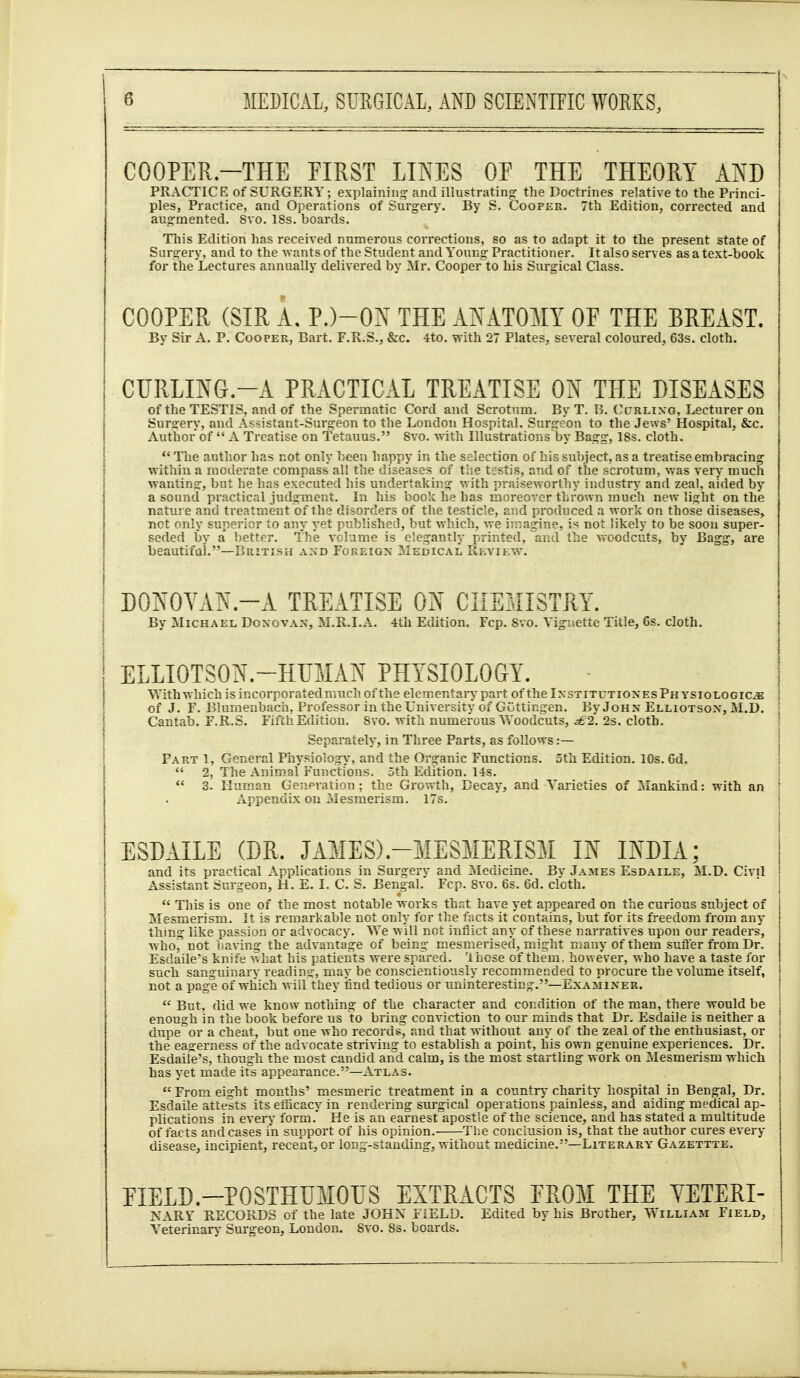 COOPER.-THE PIRST LINES OE THE THEORY ATS'D PRACTICE of SURGERY; explaining and illustrating: the Doctrines relative to the Princi- ples, Practice, and Operations of Surgery. By S. Cooper. 7th Edition, corrected and aug-mented. 8vo. 18s. boards. This Edition has received numerous corrections, so as to adapt it to the present state of Surgery, and to the -wants of the Student and Young Practitioner. It also serves as a text-book for the Lectures annually delivered by ^Ir. Coopei-^to his Surgical Class. COOPER, (SIR A. P.)-ON THE ATOMY OF THE BREAST. By Sir A. P. Cooper, Bart. F.R.S., &c. 4to. with 27 Plates, several coloured, 63s. cloth. CURLING.-A PRACTICAL TREATISE ON THE DISEASES of the TESTIS, and of the Spermatic Cord and Scrotum. By T. B. Cl-rlixg, Lecturer on Surarery, and Assistant-Surgeon to the London Hospital, Surgeon to the Jews' Hospital, &c. Author of A Treatise on Tetanus. Svo. with Illustrations'by Bagg, 18s. cloth. Tlie author has not only been happy in the selection of his subject, as a treatise embracing within a moderate compass all the diseases of tiie testis, and of the scrotum, vias ver>' much ■wantins:, but he has executed his undertaking v.ith praiseworthy industry and zeal, aided by a sound practical judgment. In his book he has inoreover thrown much new light on the nature and treatment of the disorders of the testicle, and produced a work on those diseases, net only superior to any yet published, but which, we imagine, is not likely to be soon super- seded by a better. The volume is elegantly printed, and the v^oodcuts, by Bagg, are beautiful.—British axd Foreign Medical, Ri-.viEW. DOT\'OYAN.-A TREATISE ON CHEMISTRY. By Michael Donovan, M.R.I.A. 4th Edition. Fcp. Svo. Vignette Title, 6s. cloth. ELLIOTSON.-HUMAN PHYSIOLOGY. VYithwhich is incorporatedmuchof the elementary part of the InstitutionesPhysiologic^ of J. F. Blumenbach, Professor in the University of Gottingen. By John Elliotson, M.D. Cantab. F.R.S. Fifth Edition. Svo. with numerous Woodcuts, i62. 2s. cloth. Separately, in Three Parts, as follows :— Part 1, General Physiology, and the Organic Functions. 5th Edition. 10s. 6d. 2, The Animal Functions. 5th Edition. 14s. 3. Human Generation ; the Growth, Decay, and Varieties of Mankind: with an Appendix on Mesmerism, 17s. ESDAILE (DR. JAMES).-MESMERISM IN INDIA; and its practical A.pplications in Surgery and Medicine. Bv James Esdaile, M.D. Civil Assistant Surgeon, H. E. I. C. S. Bengal. Fcp. Svo. 6s. 6d. cloth. This is one of the most notable works that have yet appeared on the curious subject of Mesmerism. It is remarkable not only for the facts it contains, but for its freedom from any thing like passion or advocacy. We will not inflict any of these narratives upon our readers, who, not having the advantage of being mesmerised, might many of them suiYer from Dr. Esdaile's knife what his patients were spared. 'Ihose of them, howe'ver, who have a taste for such sansfuinaiT reading, may be conscientiously recommendeji to procure the volume itself, not a page of which wiil they tind tedious or uninteresting.—i^xaminer. But, did we know nothing of the character and condition of the man, there would be enough in the book before us to bring conviction to our minds that Dr. Esdaile is neither a dupe or a cheat, but one who records^ and that without any of the zeal of the enthusiast, or the eagerness of the advocate striving to establish a point, his own genuine experiences. Dr. Esdaile's, though the most candid and calm, is the most startling work on Mesmerism which has yet made it's appearance.—Atlas. From eight mouths' mesmeric treatment in a country charity hospital in Bengal, Dr. Esdaile attests its efficacy in rendering surgical operations painless, and aiding medical ap- plications in every form.' He is an earnest apostle of the science, and has stated a multitude of facts and cases in support of his opinion. The conclusion is, that the author cures every disease, incipient, recent, or long-standing, without medicine.—Literary Gazettte. FIELD.-POSTHUMOUS EXTRACTS FROM THE YETERI- NARY RECORDS of the late JOHN FIELD. Edited by his Brother, V^'illiam Field, Veterinary Surgeon, London. Svo. 8s. boards.