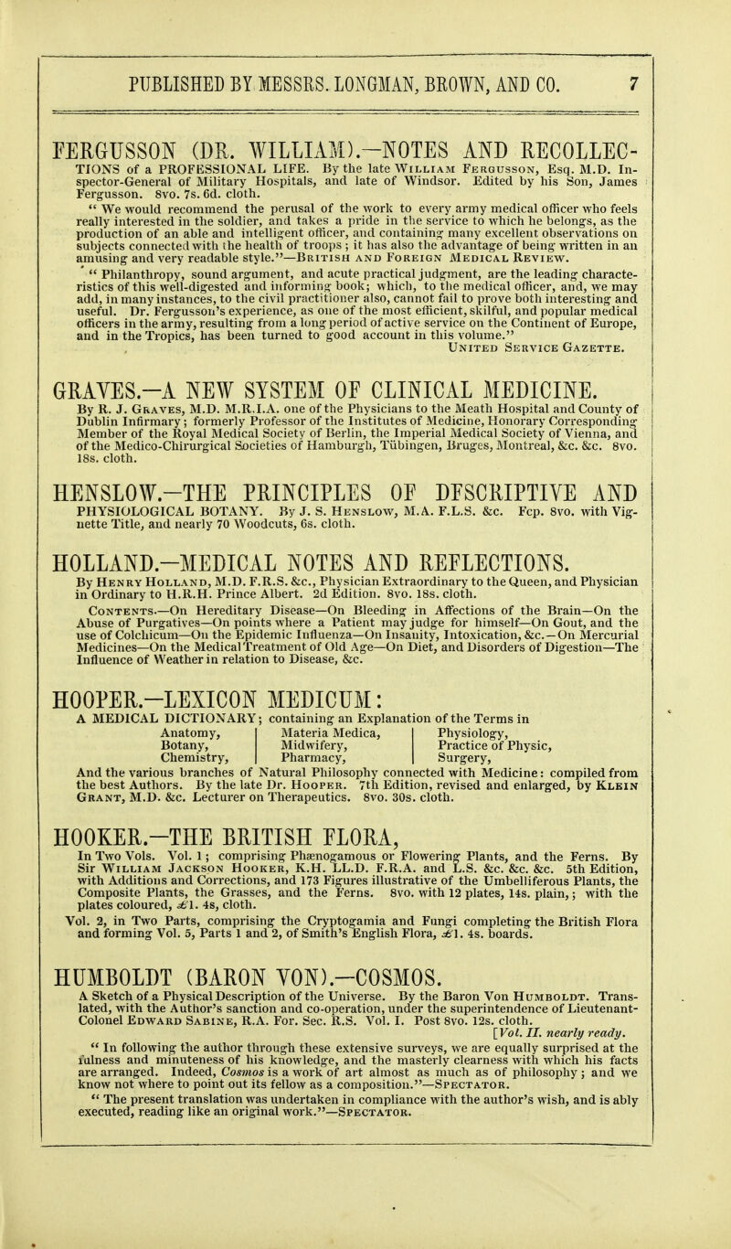 FERGUSSON (DU. WILLIAM).-NOTES AND RECOLLEC- TIONS of a PROFESSIONAL LIFE. By the late William Fergusson, Esq. M.D. In- spector-General of Military Hospitals, and late of Windsor. Edited by his Son, James Fergusson. 8vo. 7s. 6d. cloth.  We would recommend the perusal of the work to every army medical officer who feels really interested in the soldier, and takes a pride in the service to which he belong-s, as the production of an able and intellig^ent officer, and containing' many excellent observations on subjects connected with the health of troops ; it has also the advantage of being written in an amusing and very readable style.—British and Foreign Medical Review. *  Philanthropy, sound argument, and acute pi-actical judgment, are the leading characte- ristics of this well-digested and informing book; which, to the medical officer, and, we may add, in many instances, to the civil practitioner also, cannot fail to prove both interesting and useful. Dr. Fergusson's experience, as one of the most efficient, siiilful, and popular medical officers in the army, resulting from a long period of active service on the Continent of Europe, and in the Tropics, has been turned to good account in this volume. United Service Gazette. GRAVES.-A NEW SYSTEM OF CLINICAL MEDICINE. By R. J. Graves, M.D. M.R.I. A. one of the Physicians to the Meath Hospital and County of Dublin Infirmary; formerly Professor of the Institutes of Medicine, Honorary Corresponding Member of the Royal Medical Society of Berlin, the Imperial Medical Society of Vienna, and of the Medico-Chirurgical Societies of Hamburgh, Tiibingen, Bruges, Montreal, &c. &c. 8vo. 18s. cloth. HENSLOW.-THE PRINCIPLES OF DESCRIPTIVE AND PHYSIOLOGICAL BOTANY. By J. S. Henslow, M.A. F.L.S. &c. Fcp. 8vo. with Vig- nette Title, and nearly 70 Woodcuts, 6s. cloth. HOLLAND.-MEDICAL NOTES AND REFLECTIONS. By Henry Holland, M.D. F.R.S. &c., Physician Extraordinary to the Queen, and Physician in Ordinary to H.R.H. Prince Albert. 2d Edition. 8vo. 18s. cloth. Contents.—On Hereditary Disease—On Bleeding in Affections of the Brain—On the Abuse of Purgatives—On points where a Patient may judge for himself—On Gout, and the use of Colchicum—On the Epidemic Influenza—On Insanity, Intoxication, &c.—On Mercurial Medicines—On the Medical Treatment of Old Age—On Diet, and Disorders of Digestion—The Influence of Weather in relation to Disease, &c. HOOPER.-LEXICON MEDICUM: A MEDICAL DICTIONARY; containing an Explanation of the Terms in Anatomy, Materia Medica, Physiology, Botany, Midwifery, Practice of Physic, Chemistry, Pharmacy, Surgery, And the various branches of Natural Philosophy connected with Medicine: compiled from the best Authors. By the late Dr. Hooper, 7th Edition, revised and enlarged, by Klein Grant, M.D. &c. Lecturer on Therapeutics. 8vo. 30s. cloth. HOOKER.-THE BRITISH FLORA, In Two Vols. Vol. 1; comprising Phaenogamous or Flowering Plants, and the Ferns. By Sir William Jackson Hooker, K.H. LL.D. F.R.A. and L.S. &c. &c. &c. 5th Edition, with Additions and Corrections, and 173 Figures illustrative of the Umbelliferous Plants, the Composite Plants, the Grasses, and the Ferns. Svo. with 12 plates, 14s. plain,; with the plates coloured, .^1. 4s, cloth. Vol. 2, in Two Parts, comprising the Cryptogamia and Fungi completing the British Flora and forming Vol. 5, Parts 1 and 2, of Smith's English Flora, ^fe'l. 4s. boards. HUMBOLDT (BARON YON).-COSMOS. A Sketch of a Physical Description of the Universe. By the Baron Von Humboldt. Trans- lated, with the Author's sanction and co-operation, under the superintendence of Lieutenant- Colonel Edward Sabine, R.A. For. Sec. R.S. Vol. I. Post 8vo. 12s. cloth. [Vol. II. nearly ready.  In following the author through these extensive surveys, we are equally surprised at the lalness and minuteness of his knowledge, and the masterly clearness with which his facts are arranged. Indeed, Cosmos is a work of art almost as much as of philosophy ; and we know not where to point out its fellow as a composition.—Spectator. *' The present translation was undertaken in compliance with the author's wish, and is ably executed, reading like an original work.—Spectator.