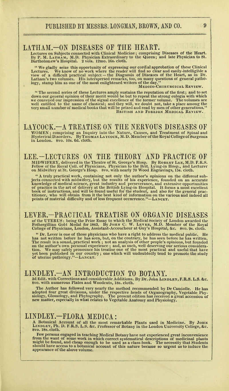 LATHAM.-ON DISEASES OF THE HEART. Lectures on Subjects connected with Clinical Medicine; comprising Diseases of the Heart. By P. M. Latham, M.D. Physician Extraordinai-y to the Queen; and late Physician to St. Bartholomew's Hospital. 2 vols. 12mo. 16s. cloth.  We gladly seize this opportunity of expressing our cordial approbation of these Clinical Lectures. We know of no work where the reader will find so clear and easily-intelligible a view of a difficult practical subject — the Diagnosis of Diseases of the Heart, as in Dr. Latham's two volumes. His interspersed remarks, too, on many questions of general patho- logy, stamp him as one of the most enlightened writers of the day. Medico-Chirurgical Review.  The second series of these Lectures amply sustains the reputation of the first; and to set down our general opinion of their merit would be but to repeat the strong eulogia with which we conveyed our impression of the signal excellence of the former volume. The volumes are well entitled to the name of classical; and they will, we doubt not, take a place among the very small number of medical books that will be prized and read by men of other generations. British and Foreign Medical Review. LAYCOCK.-A TREATISE ON THE NERVOUS DISEASES OF WOMEN; comprising an Inquiry into the Nature, Causes, and Treatment of Spinal and Hysterical Disorders. By Thomas Laycock, M.D. Member of the Royal College of Surgeons in London. 8vo. 10s. 6d. cloth. LEE.-LECTURES ON THE THEORY AND PRACTICE OF MIDWIFERY, delivered in the Theatre of St. George's Hosp. By Robert Lee, M.D. F.R.S. Fellow of the Royal Coll. of Physicians, Physician to the Brit. Lying-in Hosp., and Lecturer on Midwifery at St. George's Hosp. 8vo. with nearly 70 Wood Engravings, 15s. cloth. *' A truly practical work, containing not only the author's opinions on the different sub- jects connected with midwifery, but the results of his experience, founded on an accurate knowledge of medical science, great industry and perseverance, and extensive opportunities of practice in the art of delivery at the British Lying-in Hospital. It forms a most excellent book of instructions, and will be found useful for the student, and also for the general prac- titioner, who will obtain from it the best kind of information on the various and indeed all points of material difficulty and of less frequent occurrence.—Lancet. LEVER.-PRACTICAL TREATISE ON ORGANIC DISEASES of the UTERUS: being the Prize Essay to which the Medical Society of London awarded the Fothergillian Gold Medal for 1843. By John C W. Lever, M.D. Member of the Royal College of Physicians, London, Assistant-Accoucheur at Guy's Hospital, &c. 8vo. 9s. cloth.  Dr. Lever is one of those physicians who have a right to address the medical public. He has not written before he has seen, but, on the contrary, he has seen before he has written. The result is a sound, practical work ; not an analysis of other people's opinions, but founded on the author's own personal experience ; and, as such, well deserving our serious considera- tion. We may safely pronounce his treatise one of the most practical and useful that have yet been published in our country ; one which will undoubtedly tend to promote the study of uterine pathology.—Lancet. LINDLEY.-AN INTRODUCTION TO BOTANY. 3d Edit, with Corrections and considerable Additions. By Dr. John Lindley, F.R.S. L.S. &c. 8vo. with numerous Plates and Woodcuts, 18s. cloth. The Author has followed very nearly the method recommended by De Candolle. He has adopted four great divisions, under the respective heads of Organography, Vegetable Phy- siology, Glossology, and Phytography. The present edition has received a great accession of new matter, especially in what relates to Vegetable Anatomy and Physiology. LINDLEY.-FLORA MEDICA: A Botanical Account of all the most remarkable Plants used in Medicine. By John Lindley, Ph. D. F.R.S. L.S. &c. Professor of Botany in the London University College, &c. 8vo. 18s. cloth. Few persons engaged in teaching Medical Botany have not experienced great inconvenience from the want of some work in which correct systematical descriptions of medicinal plants might be found, and cheap enough to be used as a class-book. The necessity that Students should have access to a botanical account of this nature became so urgent as to induce the appearance of the above volume.