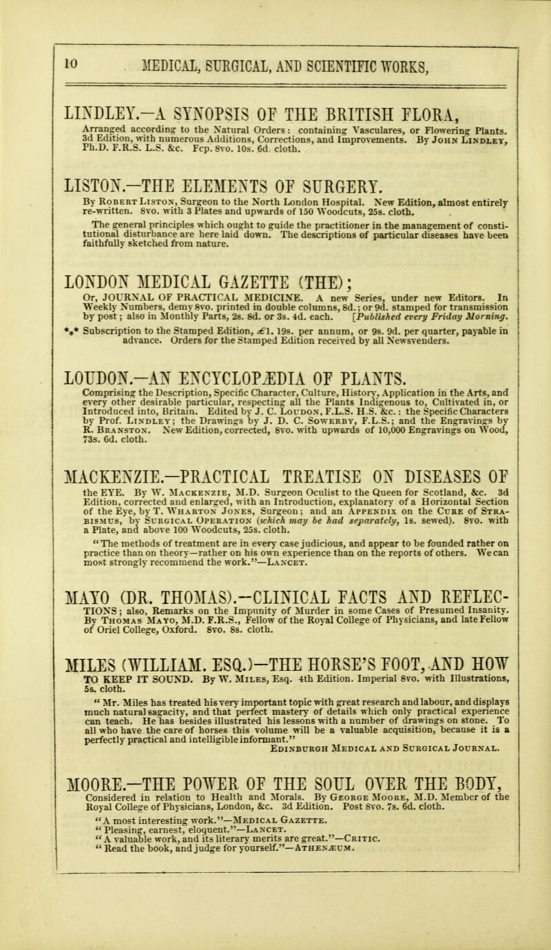 LIXDLEY.-A SYNOPSIS OF THE BRITISH FLORA, Arranged according to the Natural Orders: containing Yasculares, or Flowering Plants. 3d Edition, with numerous Additions, Corrections, and Improvements. Bv John Lindley, Ph.D. F.R.S. L.S. &c. Fcp. 8vo. 10s. 6d. cloth. LISTON.-THE ELEMENTS OF SURGERY. By Robert Liston, Surgeon to the North London Hospital. New Edition, almost entirelf re-written. 8vo. with 3 Plates and upwards of 150 ^Yoodcuts, 25s. cloth. The general principles which ought to guide the practitioner in the management of consti- tutional disturljance are here laid down. The descriptions of particular diseases have bee» faithfully sketched from nature. LOiN'DON MEDICAL GAZETTE (THE); Or, JOURNAL OF PRACTICAL MEDICINE. A new Series, under new Editors. In Weekly Numbers, demy 8vo. printed in double columns, 8d.; or 9d. stamped for transmission by post; also in Monthly Parts, 2s. 8d. or 3s. 4d. each. [Published every Friday Morning. *»* Subscription to the Stamped Edition, £\. 19s. per annum, or 9s. 9d. per quarter, payable in advance. Orders for the Stamped Edition received by all Newsvenders. LOUDON.-AN EXCYCL0PJ;DIA or PLANTS. Comprising the Description, Specific Character, Culture, Histon-, Application in the Arts, and everj' other desirable particular, respecting all the Plants Indigenous to, Cultivated in, or Introduced into, Britain. Edited by J. C. Loudon. F.L.S. H S.^&c. : the Specific Characters by Prof. Lindley; the Drawings by J. D. C. Sowerbv, F.L.S.; and the Ensrravinsfs by R. Branstox. New Edition, corrected, Svo. with upwards of 10,000 Engravings on Wood, 73s. 6d. cloth. MACKEXZIE.-PRACTICAL TREATISE ON DISEASES OF the EYE. By W. Mackenzie, M.D. Surzeon Oculist to the Queen for Scotland, &c. 3d Edition, corrected and enlarged, with an Introduction, explanatory of a Horizontal Section of the Eye, by T. ^YHARTON Jones, Surgeon; and an Appendix on the Cure of Stra- bismus, by Surgical Operation {which may be had separately, Is. sewed). Svo. with a Plate, and above 100 Woodcuts, 25s. cloth. The methods of treatment are in even* case judicious, and appear to be founded rather on practice than on theory—rather on his own experience than on the reports of others. We can most strongly recommend the work.—Lancet. MAYO (DR. THOMAS).-CLINICAL FACTS AND REFLEC- TIONS; also, Remarks on the Impunitv of Murder in some Cases of Presumed Insanity. Bv Thomas Mayo, M.D. F.R.S., Fellow of the Royal College of Physicians, and late Fellow of Oriel College, Oxford. Svo. 8s. cloth. MILES (WILLIAM. ESQ.)-THE HORSE'S FOOT, AND H0¥ TO KEEP IT SOUND. By W. Miles, Esq. 4th Edition. Imperial Svo. with Illustrations, 5s. cloth.  Mr. Miles has treated his very important topic with great research and labour, and displays much natural sagacity, and that perfect mastery of details which only practical experience can teach. He has besides illustrated his lessons with a number of drawings on stone. To all who have the care of horses this volume will be a valuable acquisition, because it is a perfectly practical and intelligible informant. Edinburgh Medical and Surgical Journal. MOORE.-THE POWER OF THE SOUL OYER THE BODY, Considered in relation to Health and Morals. By George Moore, M.D. Member of the Royal College of Physicians, London, &c. 3d Edition. Post Svo. 7s. 6d. cloth. A most interesting work.—Medical Gazette.  Pleasing, earnest, eloquent.—Lancet.  A valuable work, and its hterary merits are great.—Critic  Read the book, and judge for yourself.—ATHEN.a:uM.