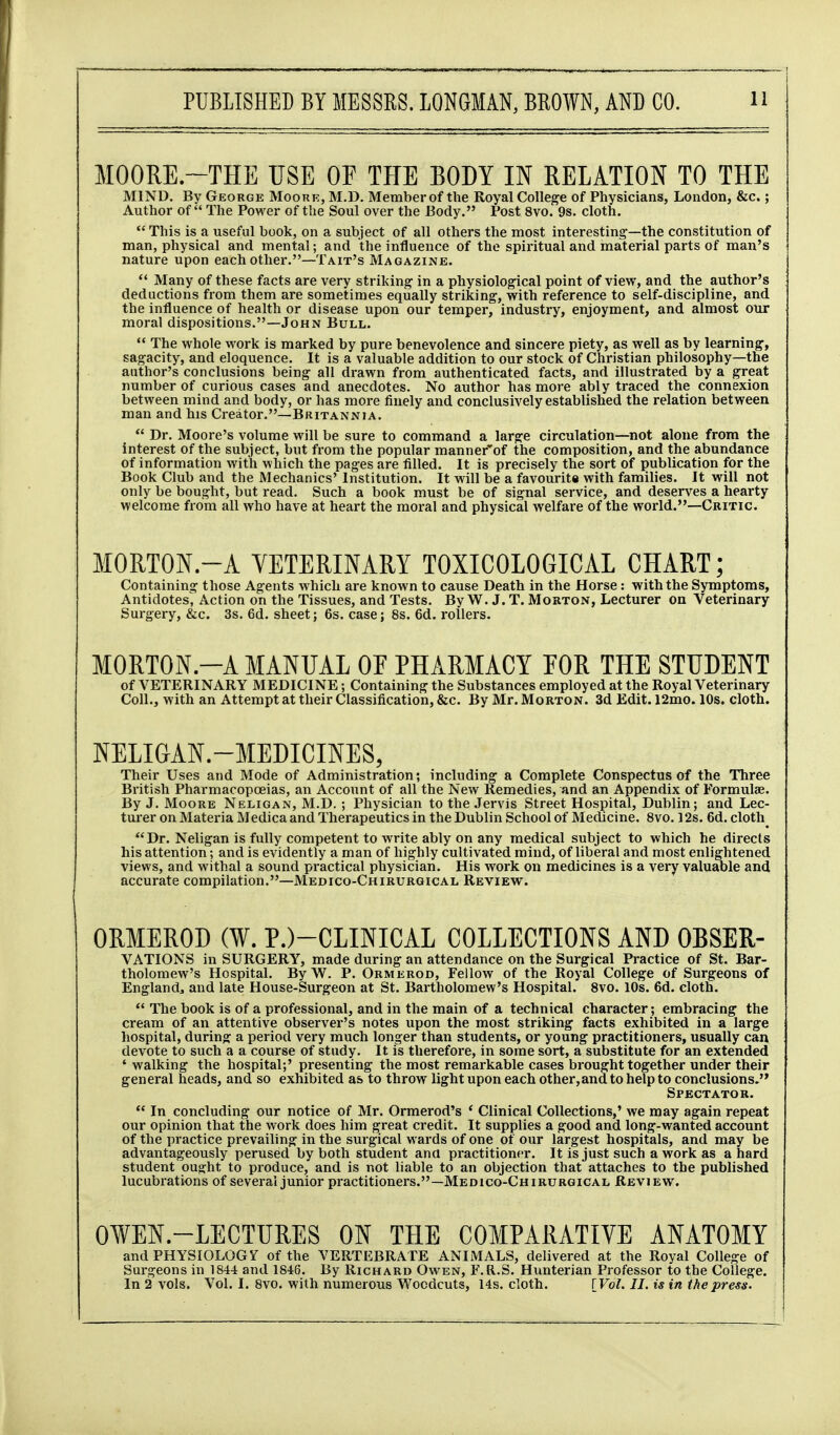 MOORE.~THE USE OF THE BODY IN RELATION TO THE MIND. By George Moorr, M.D. Member of the Royal College of Physicians, London, &c.; Author of The Power of the Soul over the Body. Post 8vo. 9s. cloth. This is a useful book, on a subject of all others the most interesting—the constitution of man, physical and mental; and the influence of the spiritual and material parts of man's nature upon each other.—Tait's Magazine.  Many of these facts are very striking' in a physiological point of view, and the author's deductions from them are sometimes equally striking, with reference to self-discipline, and the influence of health or disease upon our temper, industry, enjoyment, and almost our moral dispositions.—John Bull.  The whole w^ork is marked by pure benevolence and sincere piety, as well as by learning, sagacity, and eloquence. It is a valuable addition to our stock of Christian philosophy—the author's conclusions being all drawn from authenticated facts, and illustrated by a great number of curious cases and anecdotes. No author has more ably traced the connexion between mind and body, or has more finely and conclusively established the relation between man and his Creator.—Britannia.  Dr. Moore's volume will be sure to command a large circulation—not alone from the interest of the subject, but from the popular manner'of the composition, and the abundance of information with which the pages are filled. It is precisely the sort of i)ublication for the Book Club and the Mechanics' Institution. It will be a favourite with families. It will not only be bought, but read. Such a book must be of signal service, and deserves a hearty welcome from all who have at heart the moral and physical welfare of the world.—Critic. MORTON.-A YETERINARY TOXICOLOGICAL CHART; Containing those Agents which are known to cause Death in the Horse : with the Symptoms, Antidotes^ Action on the Tissues, and Tests. By W. J. T. Morton, Lecturer on Veterinary Surgery, &c. 3s. 6d. sheet; 6s. case; 8s. 6d. rollers. MORTON.-A MANUAL OF PHARMACY POR THE STUDENT of VETERINARY MEDICINE; Containing the Substances employed at the Royal Veterinary Coll., with an Attempt at their Classification, &c. By Mr. Morton. 3d Edit. 12mo. 10s. cloth. NELIGAN.-MEDICINES, Their Uses and Mode of Administration; including a Complete Conspectus of the Three British Pharmacopoeias, an Account of all the New Remedies, and an Appendix of Formulae. By J. MooRE Neligan, M.D. ; Physician to the Jervis Street Hospital, Dublin; and Lec- tui'er on Materia Medica and Therapeutics in the Dublin School of Medicine. 8vo. 12s. 6d. cloth Dr. Neligan is fully competent to write ably on any medical subject to which he directs his attention; and is evidently a man of highly cultivated mind, of liberal and most enlightened views, and withal a sound practical physician. His work on medicines is a very valuable and accurate compilation.—Medico-Chirurgical Review. ORMEROD (W. P.)-CLINICAL COLLECTIONS AND OBSER- VATIONS in SURGERY, made during an attendance on the Surgical Practice of St. Bar- tholomew's Hospital. By W. P. Ormerod, Fellow of the Royal College of Surgeons of England, and late House-Surgeon at St. Bartholomew's Hospital. 8vo. 10s. 6d. cloth.  The book is of a professional, and in the main of a technical character; embracing the cream of an attentive observer's notes upon the most striking facts exhibited in a large hospital, during a period very much longer than students, or young practitioners, usually can devote to such a a course of study. It is therefore, in some sort, a substitute for an extended ' walking the hospital;' presenting the most remarkable cases brought together under their general heads, and so exhibited as to throw light upon each other,and to help to conclusions. Spectator.  In concluding our notice of Mr. Ormerod's ' Clinical Collections,' we may again repeat our opinion that the work does him great credit. It supplies a good and long-wanted account of the practice prevailing in the surgical wards of one of our largest hospitals, and may be advantageously perused by both student ana practitioner. It is just such a work as a hard student ought to produce, and is not liable to an objection that attaches to the published lucubi-ations of several junior practitioners.—Medico-Chirurgical Review. OWEN.-LECTURES ON THE COMPARATIVE ANATOMY and PHYSIOLOGY of the VERTEBRATE ANIMALS, delivered at the Royal College of Surgeons in 1844 and 1846. By Richard Owen, F.R.S. Hunterian Professor to the CoUege.