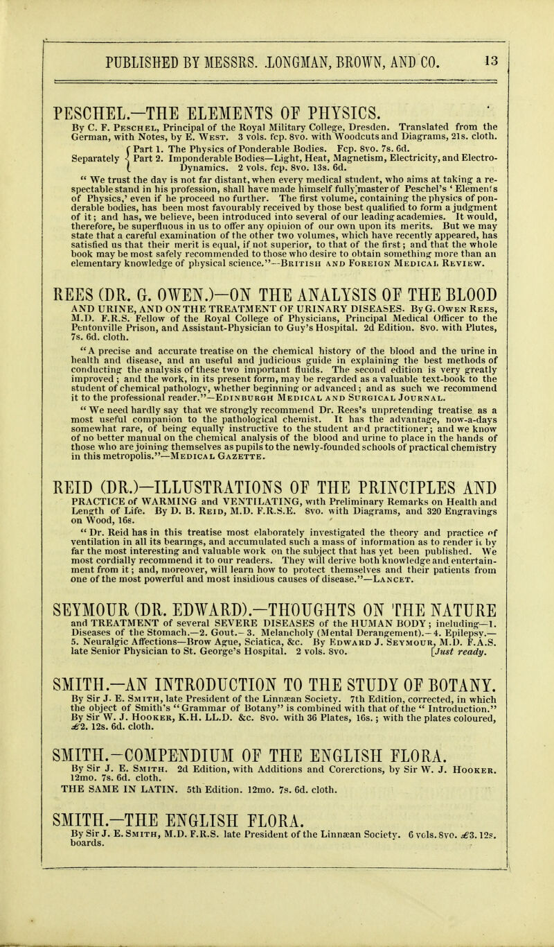 PESCHEL.-THE ELEMENTS OF PHYSICS. Bv C. F. Peschel, Principal of the Royal Military College, Dresden. Translated from the German, with Notes, by E. West. 3 vols. fcp. 8vo. with Woodcuts and Diagrams, 21s. cloth. C Part 1. The Physics of Ponderable Bodies. Fcp. 8vo. 7s, 6d. Separately < Part 2. Imponderable Bodies—Light, Heat, Magnetism, Electricity, and Electro- i Dynamics. 2 vols. fcp. 8vo. 13s. 6d.  We trust the day is not far distant, when every medical student, who aims at taking a re- spectable stand in his profession, shall have made himself fully [master of Peschel's * Elements of Physics,' even if he proceed no further. The fli st volume, containing the physics of pon- derable bodies, has been most favourably received by those best qualified to form a judgment of it; and has, we believe, been introduced into several of our leading academies. It would, therefore, be superfluous in us to offer any opinion of our own upon its merits. But we may state that a careful examination of the other two volumes, which have recently appeared, has satisfied us that their merit is equal, if not superior, to that of the first; and that the whole book may be most safely recommended to those who desire to obtain something more than an elementary knowledge of physical science.—British and Foreign Medicai, Review. REES (DR. G. 0¥EN.)-ON THE ANALYSIS OF THE BLOOD AND URINE, AND ON THE TREATMENT OF URINARY DISEASES. By G. Owen Rees, M.D. F.R.S. Fellow of the Royal College of Physicians, Principal Medical Officer to the Pentonville Prison, and Assistant-Physician to Guy's Hospital. 2d Edition. 8vo. with Plutes, 7s. 6d. cloth. A precise and accurate treatise on the chemical history of the blood and the urine in health and disease, and an useful and judicious guide in explaining the best methods of conducting the analysis of these two important fluids. The second edition is very greatly improved ; and the work, in its present form, may be regarded as a valuable text-book to the student of chemical pathologv, whether beginning or advanced ; and as such we recommend it to the professional reader.—Edinburgh Medical and Surgical Journal.  We need hardly say that we strongly recommend Dr. Rees's unpretending treatise as a most useful companion to the pathological chemist. It has the advantage, now-a-days somewhat rare, of being equally instructive to the student ard practitioner; and we know of no better manual on the chemical analysis of the blood and urine to place in the hands of those who are joining themselves as pupils to the newly-founded schools of practical chemistry in this metropolis.—Medical Gazette. REID (DR.)-ILLUSTRATIONS OF THE PRINCIPLES AND PRACTICE of WARMING and VENTILATING, with Preliminary Remarks on Health and Length of Life. By D. B. Reid, M.D. F.R.S.E. 8vo. with Diagrams, and 320 Engravings on Wood, 16s.  Dr. Reid has in this treatise most elaborately investigated the theory and practice of ventilation in all its bearings, and accumulated such a mass of information as to render it by far the most interesting and valuable work on the subject that has yet been published. We most cordially recommend it to our readers. They will derive both knowledge and entertain- ment from it; and, moreover, will learn how to protect themselves and their patients from one of the most powerful and most insidious causes of disease.—Lancet. SEYMOUR (DR. ED¥ARD).-THOUGHTS ON THE NATURE and TREATMENT of several SEVERE DISEASES of the HUMAN BODY; ineluding—1. Diseases of the Stomach.—2. Gout.-3. Melancholy (Mental Derangement).—4. Epilepsy.— 5. Neuralgic Afl'ections—Brow Ague, Sciatica, &c. By Edward J. Seymour, M.D. F.A.S. late Senior Physician to St. George's Hospital. 2 vols. Svo. [Just ready. SMITH.-AN INTRODUCTION TO THE STUDY OF BOTANY. By Sir J. E. Smith, late President of the Linnsean Society. 7th Edition, corrected, in which the object of Smith's Grammar of Botany is combined with that of the  Introduction. By Sir W. J. Hooker, K.H. LL.D. &c. Svo. with 36 Plates, I6s.: with the plates coloured, ^2. 12s. 6d. cloth. SMITH.-COMPENDIUM OF THE ENGLISH FLORA. By Sir J. E. Smith. 2d Edition, with Additions and Corerctions, by Sir W. J. Hooker. 12mo. 7s. 6d. cloth. THE SAME IN LATIN. 5th Edition. 12mo. 7s. 6d. cloth. SMITH.-THE ENGLISH FLORA. By Sir J. E. Smith, M.D. F.R.S. late President of the Linnsean Societv. 6 vols. Svo. £3.12s. boards.