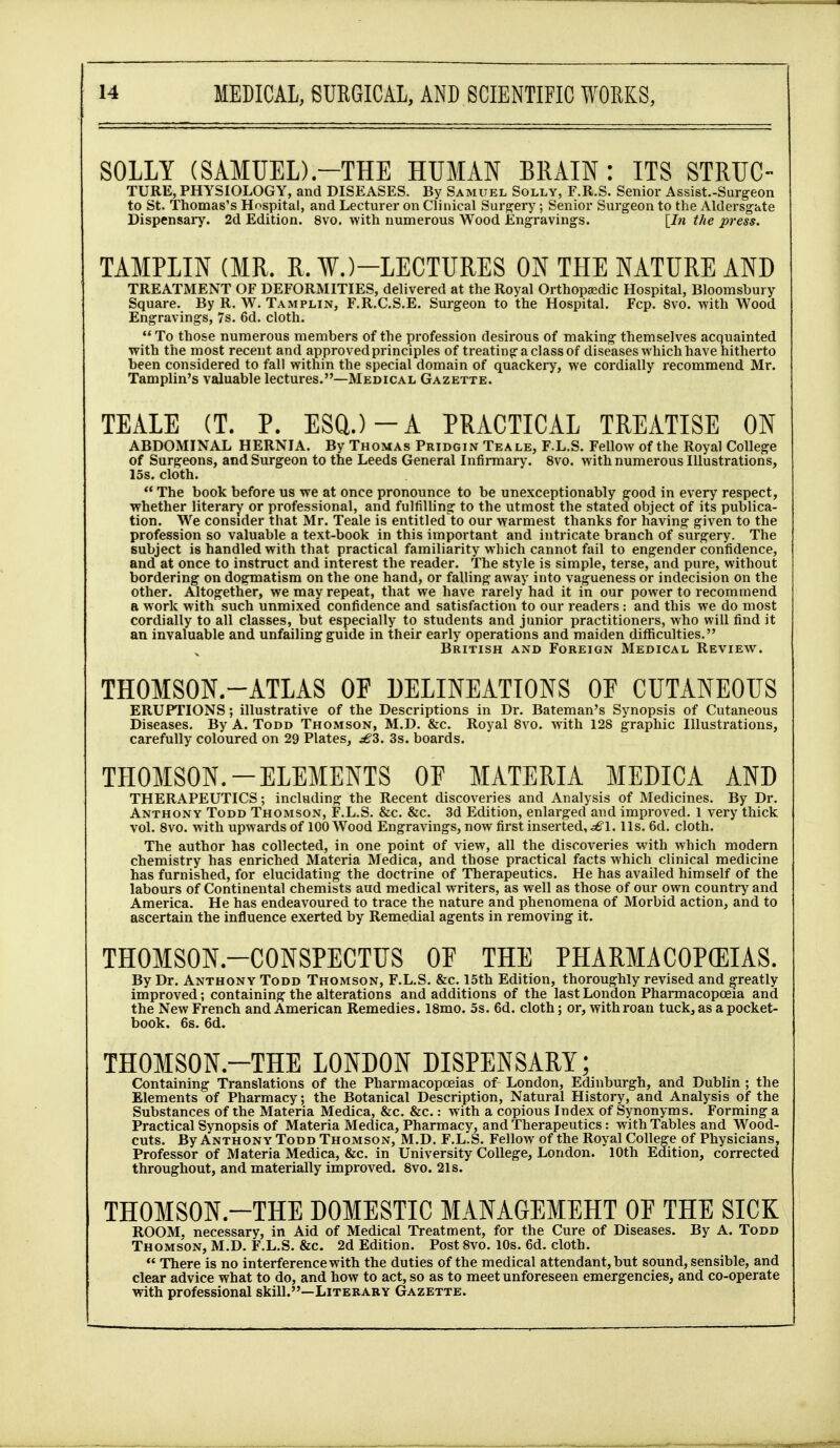 SOLLY (SAMUED.-THE HUMAN BRAIN: ITS STRUG- TURE, PHYSIOLOGY, and DISEASES. By Samuel Solly, F.R.S. Senior Assist.-Surgeon to St. Thomas's Hospital, and Lecturer on Clinical Surgery; Senior Surgeon to the Aklersgate Dispensary. 2d Edition. 8vo, with numerous Wood Engravings. [In the press. TAMPLIN (MR. R. ¥.)-LECTURES ON THE NATURE AND TREATMENT OF DEFORMITIES, delivered at the Royal Orthopaedic Hospital, Bloomsbury Square. By R. W. Tamplin, F.R.C.S.E. Surgeon to the Hospital. Fcp. 8vo. with Wood Engravings, 7s. 6d. cloth.  To those numerous members of the profession desirous of making themselves acquainted with the most recent and approved principles of treating a class of diseases which have hitherto been considered to fall within the special domain of quackei-y, we cordially recommend Mr. Tamplin's valuable lectures.—Medical Gazette. TEALE (T. P. ESQ.)-A PRACTICAL TREATISE ON ABDOMINAL HERNIA. By Thomas Pridgin Teale, F.L.S. Fellow of the Royal College of Surgeons, and Surgeon to the Leeds General Infirmary. 8vo. with numerous Illustrations, 15s. cloth.  The book before us we at once pronounce to be unexceptionably good in every respect, whether literary or professional, and fulfilling to the utmost the stated object of its publica- tion. We consider that Mr. Teale is entitled to our warmest thanks for having given to the profession so valuable a text-book in this important and intricate branch of surgery. The subject is handled with that practical familiarity which cannot fail to engender confidence, and at once to instruct and interest the reader. The style is simple, terse, and pure, without bordering on dogmatism on the one hand, or falling away into vagueness or indecision on the other. Altogether, we may repeat, that we have rarely had it in our power to recommend a work with such unmixed confidence and satisfaction to our readers : and this we do most cordially to all classes, but especially to students and junior practitioners, who will find it an invaluable and unfailing guide in their early operations and maiden diflSculties. British and Foreign Medical Review. THOMSON.-ATLAS Of DELINEATIONS OE CUTANEOUS ERUPTIONS; illustrative of the Descriptions in Dr. Bateman's Synopsis of Cutaneous Diseases. By A. Todd Thomson, M.D. &c. Royal Bvo. with 128 graphic Illustrations, carefully coloured on 29 Plates, 3s. boards. THOMSON.-ELEMENTS OF MATERIA MEDICA AND THERAPEUTICS; including the Recent discoveries and Analysis of Medicines. By Dr. Anthony Todd Thomson, F.L.S. &c. &c. 3d Edition, enlarged and improved. 1 very thick vol. Bvo. with upwards of 100 Wood Engravings, now first inserted, ^'1. Us. 6d. cloth. The author has collected, in one point of view, all the discoveries with which modern chemistry has enriched Materia Medica, and those practical facts which clinical medicine has furnished, for elucidating the doctrine of Therapeutics. He has availed himself of the labours of Continental chemists and medical writers, as well as those of our own country and America. He has endeavoured to trace the nature and phenomena of Morbid action, and to ascertain the influence exerted by Remedial agents in removing it. THOMSON-CONSPECTUS OE THE PHARMACOPEIAS. By Dr. Anthony Todd Thomson, F.L.S. &c. 15th Edition, thoroughly revised and greatly improved; containing the alterations and additions of the last London Pharmacopoeia and the New French and American Remedies. 18mo. 5s. 6d. cloth; or, with roan tuck, as a pocket- book. 6s. 6d. THOMSON.-THE LONDON DISPENSARY; Containing Translations of the Pharmacopoeias of London, Edinburgh, and Dublin ; the Elements of Pharmacy; the Botanical Description, Natural History, and Analysis of the Substances of the Materia Medica, &c. &c.: with a copious Index of Synonyms. Forming a Practical Synopsis of Materia Medica, Pharmacy, and Therapeutics: with Tables and Wood- cuts. By Anthony Todd Thomson, M.D. F.L.S. Fellow of the Royal CoHege of Physicians, Professor of Materia Medica, &c. in University College, London. 10th Edition, corrected throughout, and materially improved. 8vo. 21 s. THOMSON.-THE DOMESTIC MANAGEMEHT OE THE SICK ROOM, necessary, in Aid of Medical Treatment, for the Cure of Diseases. By A. Todd Thomson, M.D. F.L.S. &c. 2d Edition. Post 8vo. lOs. 6d. cloth.  There is no interference with the duties of the medical attendant, but sound, sensible, and clear advice what to do, and how to act, so as to meet unforeseen emergencies, and co-operate with professional skill.—Literary Gazette.