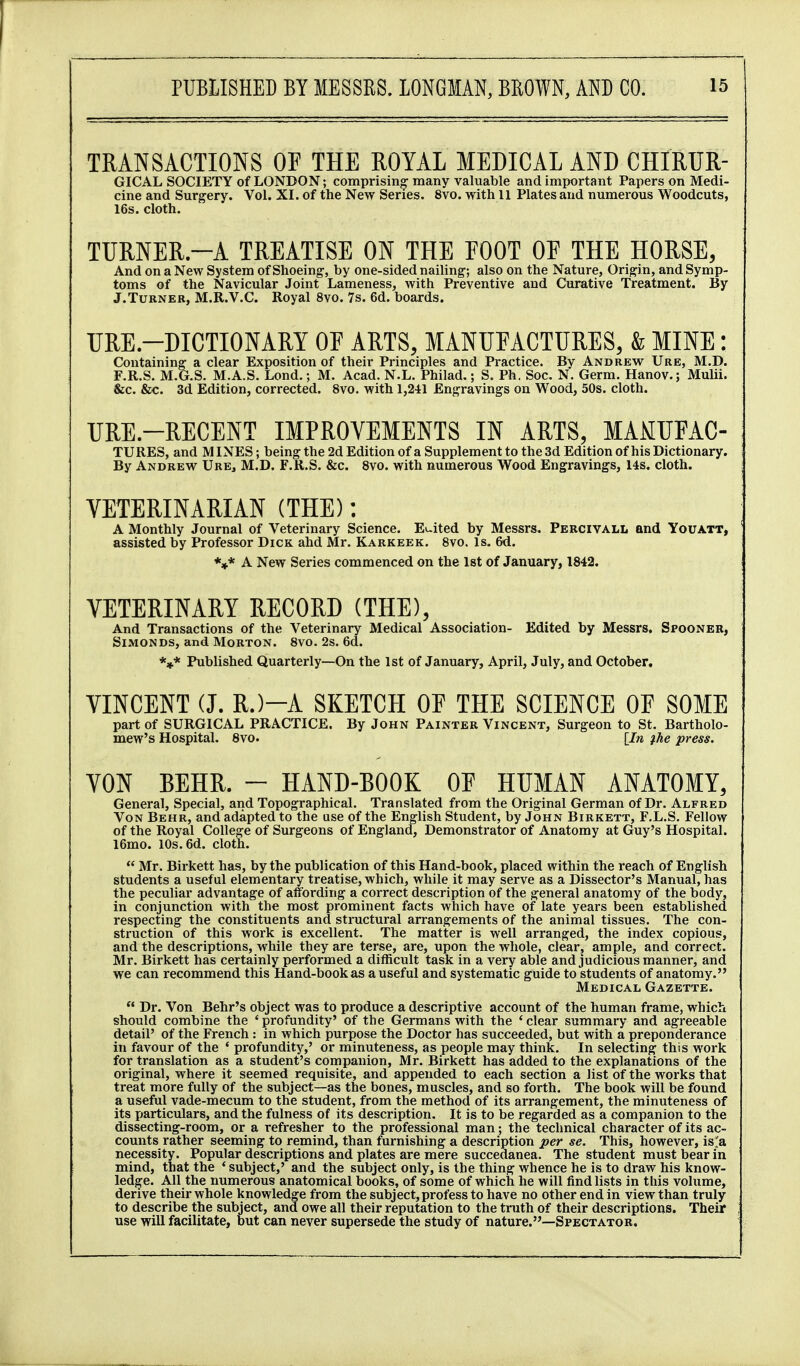 TRANSACTIONS OF THE ROYAL MEDICAL AND CHIRUR- GICAL SOCIETY of LONDON; comprising many valuable and important Papers on Medi- cine and Surgery. Vol. XI. of the New Series. 8vo. with 11 Plates and numerous Woodcuts, 16s. cloth. TURNER.-A TREATISE ON THE FOOT OE THE HORSE, And on a New System of Shoeing-, by one-sided nailing; also on the Nature, Origin, and Symp- toms of the Navicular Joint Lameness, with Preventive and Curative Treatment. By J.Turner, M.R.V.C. Royal 8vo. 7s. 6d. boards. TJRE.-DICTIONARY OF ARTS, MANUFACTURES, & MINE: Containing a clear Exposition of their Principles and Practice. By Andrew Ure, M.D. F.R.S. M.G.S. M.A.S. Lond.; M. Acad. N.L. Philad,; S. Ph. Soc. N. Germ. Hanov.; Mulii. &c. Sec. 3d Edition, corrected. 8vo. with 1,241 Engravings on Wood, 50s. cloth. URE.-RECENT IMPROVEMENTS IN ARTS, MAMUFAC- TURES, and MINES; being the 2d Edition of a Supplement to the 3d Edition of his Dictionary. By Andrew Ure, M.D. F.R.S. &c. 8vo. with numerous Wood Engravings, 14s. cloth. VETERINARIAN (THE): A Monthly Journal of Veterinary Science. Edited by Messrs. Percivall and Youatt, assisted by Professor Dick ahd Mr. Karkeek. 8vo. Is. 6d. *»* A New Series commenced on the 1st of January, 1842. VETERINARY RECORD (THE), And Transactions of the Veterinary Medical Association- Edited by Messrs, Spooner, SiMONDS, and Morton. 8vo. 2s. 6d. *»* Published Quarterly—On the 1st of January, April, July, and October. VINCENT (J. R.)-A SKETCH OF THE SCIENCE OF SOME part of SURGICAL PRACTICE. By John Painter Vincent, Surgeon to St. Bartholo- mew's Hospital. 8vo. [In the press. VON BEHR. - HAND-BOOK OF HUMAN ANATOMY, General, Special, and Topographical. Translated from the Original German of Dr. Alfred Von Behr, and adapted to the use of the English Student, by John Birkett, F.L.S. Fellow of the Royal College of Surgeons of England, Demonstrator of Anatomy at Guy's Hospital. l6mo. 10s. 6d. cloth.  Mr. Birkett has, by the publication of this Hand-book, placed within the reach of English students a useful elementary treatise, which, while it may serve as a Dissector's Manual, has the peculiar advantage of alfording a correct description of the general anatomy of the body, in conjunction with the most prominent facts which have of late years been established respecting the constituents and structural arrangements of the animal tissues. The con- struction of this work is excellent. The matter is well arranged, the index copious, and the descriptions, while they are terse, are, upon the whole, clear, ample, and correct. Mr. Birkett has certainly performed a difficult task in a very able and judicious manner, and we can recommend this Hand-book as a useful and systematic guide to students of anatomy. Medical Gazette. ** Dr. Von Behr's object was to produce a descriptive account of the human frame, which should combine the 'profundity' of the Germans with the 'clear summary and agreeable detail' of the French : in which purpose the Doctor has succeeded, but with a preponderance in favour of the ' profundity,' or minuteness, as people may think. In selecting this work for translation as a student's companion, Mr. Birkett has added to the explanations of the original, where it seemed requisite, and appended to each section a list of the works that treat more fully of the subject—as the bones, muscles, and so forth. The book will be found a useful vade-mecum to the student, from the method of its arrangement, the minuteness of its particulars, and the fulness of its description. It is to be regarded as a companion to the dissecting-room, or a refresher to the professional man; the technical character of its ac- counts rather seeming to remind, than furnishing a description per se. This, however, is'a necessity. Popular descriptions and plates are mere succedanea. The student must bear in mind, that the ' subject,' and the subject only, is the thing whence he is to draw his know- ledge. All the immerous anatomical books, of some of which he will find lists in this volume, derive their whole knowledge from the subject, profess to have no other end in view than truly to describe the subject, and owe all their reputation to the truth of their descriptions. Their use will facilitate, but can never supersede the study of nature.—Spectator.