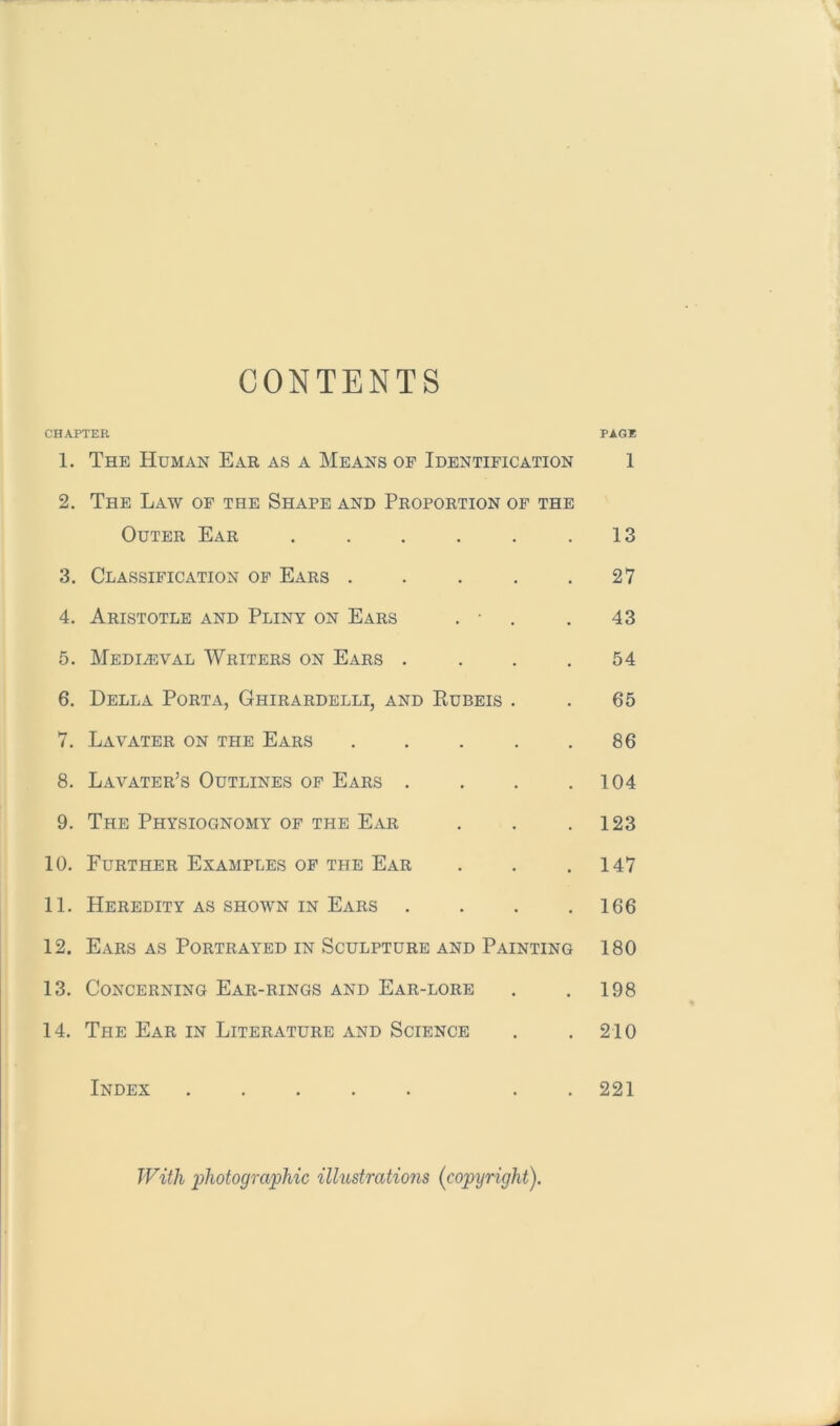 CONTENTS CHAPTER PAGE 1. The Human Ear as a Means of Identification 1 2. The Law op the Shape and Proportion of the Outer Ear . . . . . .13 3. Classification op Ears . . . . .27 4. Aristotle and Pliny on Ears . • . . 43 5. Mediaeval Writers on Ears . . . .54 6. Della Porta, Ghirardelli, and Kubeis . . 65 7. Lavater on the Ears . . . . .86 8. Lavater’s Outlines op Ears . . . .104 9. The Physiognomy of the Ear . . .123 10. Further Examples op the Ear . . .147 11. Heredity as shown in Ears . . . .166 12. Ears as Portrayed in Sculpture and Painting 180 13. Concerning Ear-rings and Ear-lore . . 198 14. The Ear in Literature and Science . .210 Index ..... . . 221 With photographic illustratio7is (copyright).