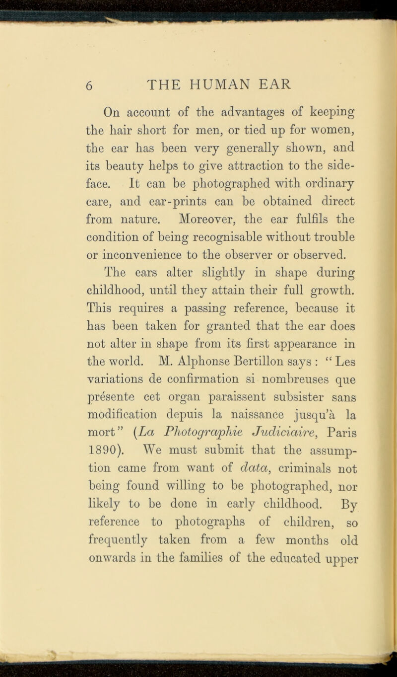 On account of the advantages of keeping the hair short for men, or tied up for women, the ear has been very generally shown, and its beauty helps to give attraction to the side- face. It can be photographed with ordinary care, and ear-prints can be obtained direct from nature. Moreover, the ear fulfils the condition of being recognisable without trouble or inconvenience to the observer or observed. The ears alter slightly in shape during childhood, until they attain their full growth. This requires a passing reference, because it has been taken for granted that the ear does not alter in shape from its first appearance in the world. M. Alphonse Bertillon says : Les variations de confirmation si nombreuses que presente cet organ paraissent subsister sans modification depuis la naissance jusqu’a la mort” [La Photographie Judiciaire, Paris 1890). We must submit that the assump- tion came from want of data, criminals not being found willing to be photographed, nor likely to be done in early childhood. By reference to photographs of children, so frequently taken from a few months old onwards in the families of the educated upper