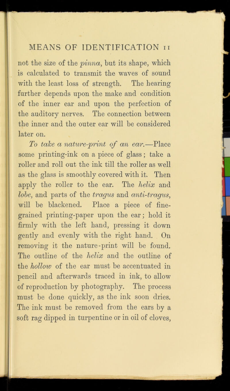 not the size of the 'pinna, but its shape, which is calculated to transmit the waves of sound with the least loss of strength. The hearing further depends upon the make and condition of the inner ear and upon the perfection of the auditory nerves. The connection between the inner and the outer ear will be considered later on. To take a nature-print of an ear.—Place some printing-ink on a piece of glass; take a roller and roll out the ink till the roller as well as the glass is smoothly covered with it. Then apply the roller to the ear. The helix and lohe, and parts of the tragus and anti-tragus, will be blackened. Place a piece of fine- grained printing-paper upon the ear; hold it firmly with the left hand, j)ressing it down gently and evenly with the right hand. On removing it the nature-print will be found. The outline of the helix and the outline of the holloiv of the ear must be accentuated in pencil and afterwards traced in ink, to allow of reproduction by photography. The process must be done quickly, as the ink soon dries. The ink must be removed from the ears by a soft rag dipped in turpentine or in oil of cloves,