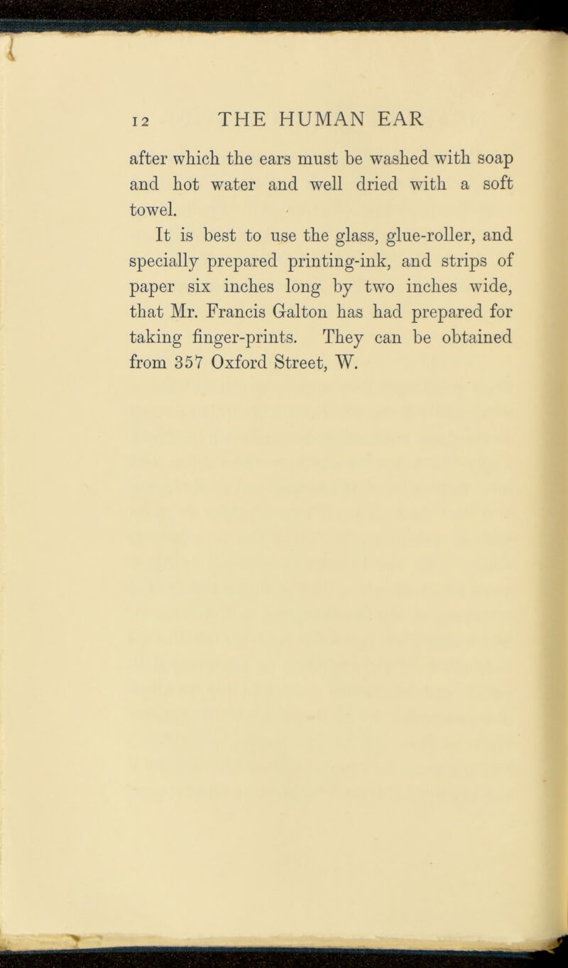 after which the ears must be washed with soap and hot water and well dried with a soft towel. It is best to use the glass, glue-roller, and specially prepared printing-ink, and strips of paper six inches long by two inches wide, that Mr. Francis Galton has had prepared for taking finger-prints. They can be obtained from 357 Oxford Street, W.