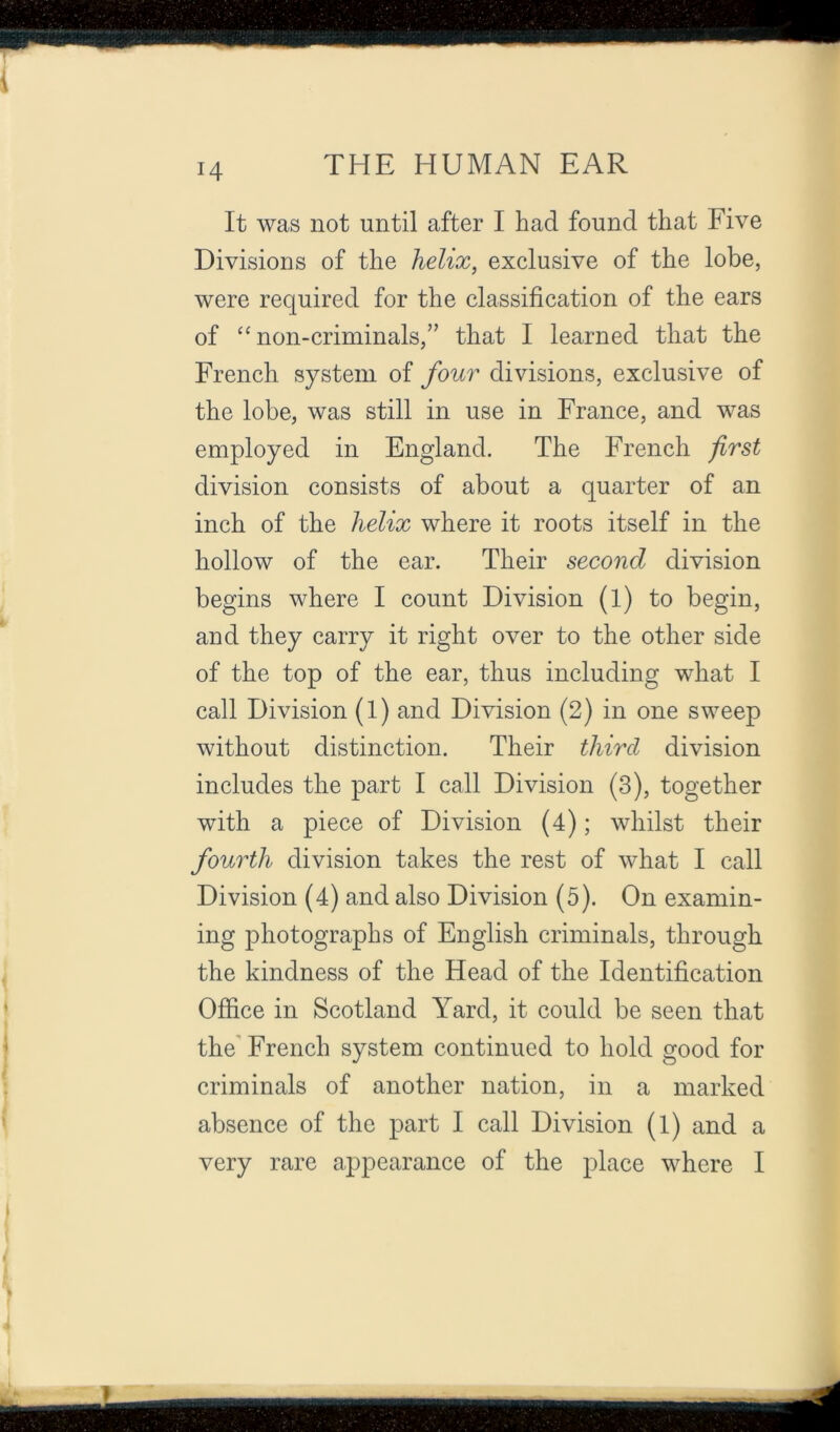 H It was not until after I had found that Five Divisions of the helix, exclusive of the lobe, were required for the classification of the ears of '^non-criminals,” that I learned that the French system of four divisions, exclusive of the lobe, was still in use in France, and was employed in England. The French first division consists of about a quarter of an inch of the helix where it roots itself in the hollow of the ear. Their second division begins where I count Division (l) to begin, and they carry it right over to the other side of the top of the ear, thus including what I call Division (1) and Division (2) in one sweep without distinction. Their third division includes the part I call Division (3), together with a piece of Division (4); whilst their fourth division takes the rest of what I call Division (4) and also Division (5). On examin- ing photographs of English criminals, through the kindness of the Head of the Identification Office in Scotland Yard, it could be seen that the' French system continued to hold good for criminals of another nation, in a marked absence of the part I call Division (1) and a