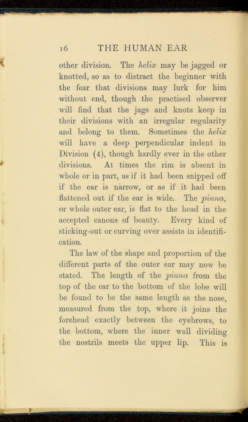 other division. The helix may be jagged or knotted, so as to distract the beginner with the fear that divisions may lurk for him without end, though the practised observer will find that the jags and knots keep in their divisions with an irregular regularity and belong to them. Sometimes the helix will have a deep perpendicular indent in Division (4), though hardly ever in the other divisions. At times the rim is absent in whole or in part, as if it had been snipped ofi’ if the ear is narrow, or as if it had been fiattened out if the ear is wide. The pinna, or whole outer ear, is flat to the head in the accepted canons of beauty. Every kind of sticking-out or curving over assists in identifi- cation. The law of the shape and proportion of the different parts of the outer ear may now be stated. The length of the pinna from the top of the ear to the bottom of the lobe will be found to be the same length as the nose, measured from the top, where it joins the forehead exactly between the eyebrows, to the bottom, where the inner wall dividing the nostrils meets the upper lip. This is