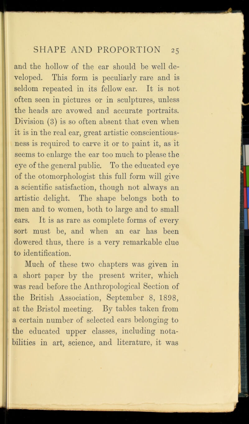 and the hollow of the ear should be well de- veloped. This form is peculiarly rare and is seldom repeated in its fellow ear. It is not often seen in pictures or in sculptures, unless the heads are avowed and accurate portraits. Division (3) is so often absent that even when it is in the real ear, great artistic conscientious- ness is required to carve it or to paint it, as it seems to enlarge the ear too much to please the eye of the general public. To the educated eye of the otomorphologist this full form will give a scientific satisfaction, though not always an artistic delight. The shape belongs both to men and to women, both to large and to small ears. It is as rare as complete forms of every sort must be, and when an ear has been dowered thus, there is a very remarkable clue to identification. Much of these two chapters was given in a short paper by the present writer, which was read before the Anthropological Section of the British Association, September 8, 1898, at the Bristol meeting. By tables taken from a certain number of selected ears belonging to the educated upper classes, including nota- bilities in art, science, and literature, it was